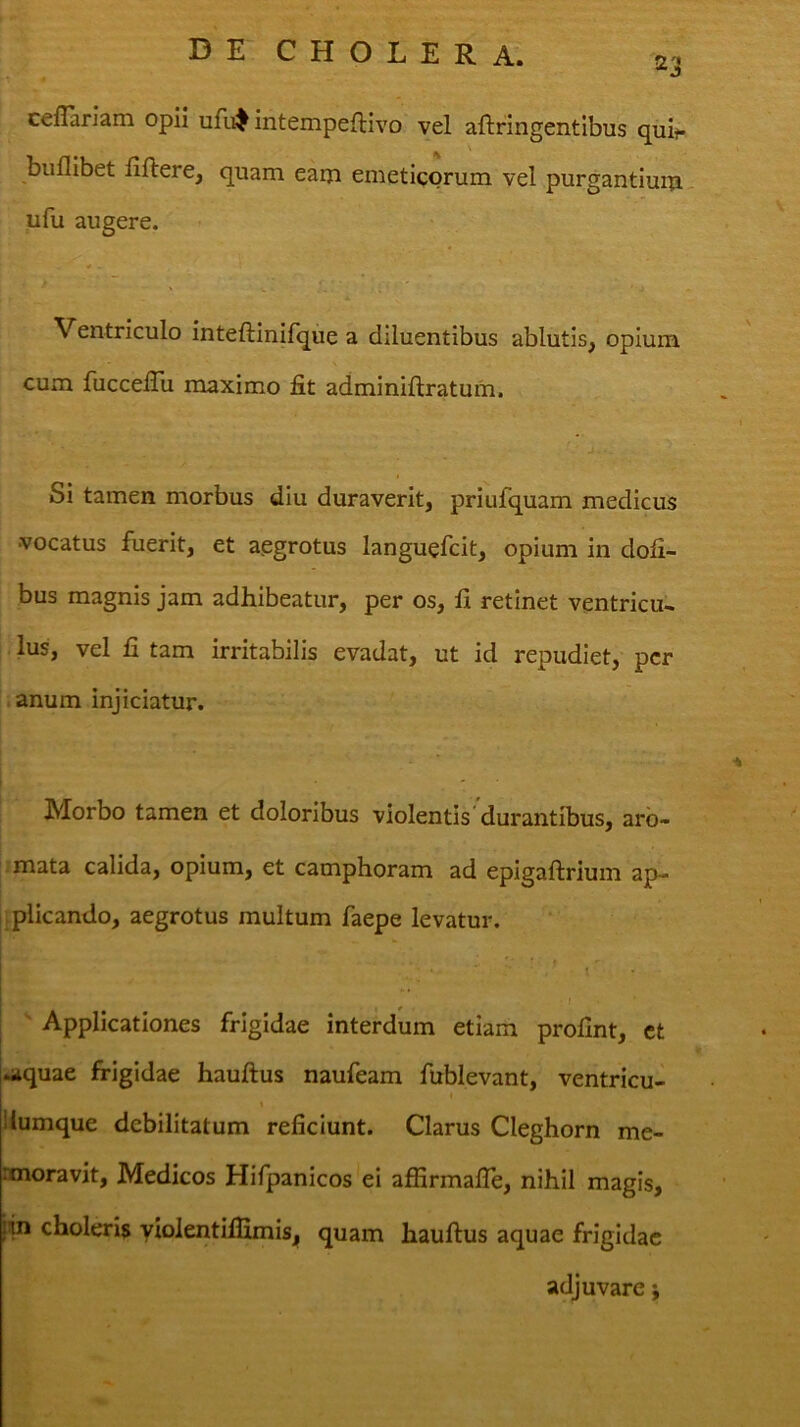 23 ceflarlam opii ufi^ intempeftivo vel aftringentibus quit* buflibet fiftere, quam eam emetigorum vel purgantium ufu augere. Ventriculo inteftinilque a diluentibus ablutis, opium cum fuccelTu maximo fit adminiftratum. Si tamen morbus diu duraverit, priufquam medicus •vocatus fuerit, et aegrotus languefcit, opium in dofi- bus magnis jam adhibeatur, per os, fi retinet ventricu* Ius, vel fi tam irritabilis evadat, ut id repudiet, per i i anum injiciatur. i • - ■ Morbo tamen et doloribus violentis durantibus, arb- .mata calida, opium, et camphoram ad epigaftrium ap- [.plicando, aegrotus multum faepe levatur. i ' ' ' • ■ I . ' Applicationes frigidae interdum etiam profint, ct .aquae frigidae hauftus naufeam fublevant, ventricu- I % iiumque debilitatum reficiunt. Clarus Cleghorn me- anoravit, Medicos Hifpanicos ei affirmalTe, nihil magis, iin choleris yiolentilfimisj, quam hauftus aquae frigidae adjuvare;