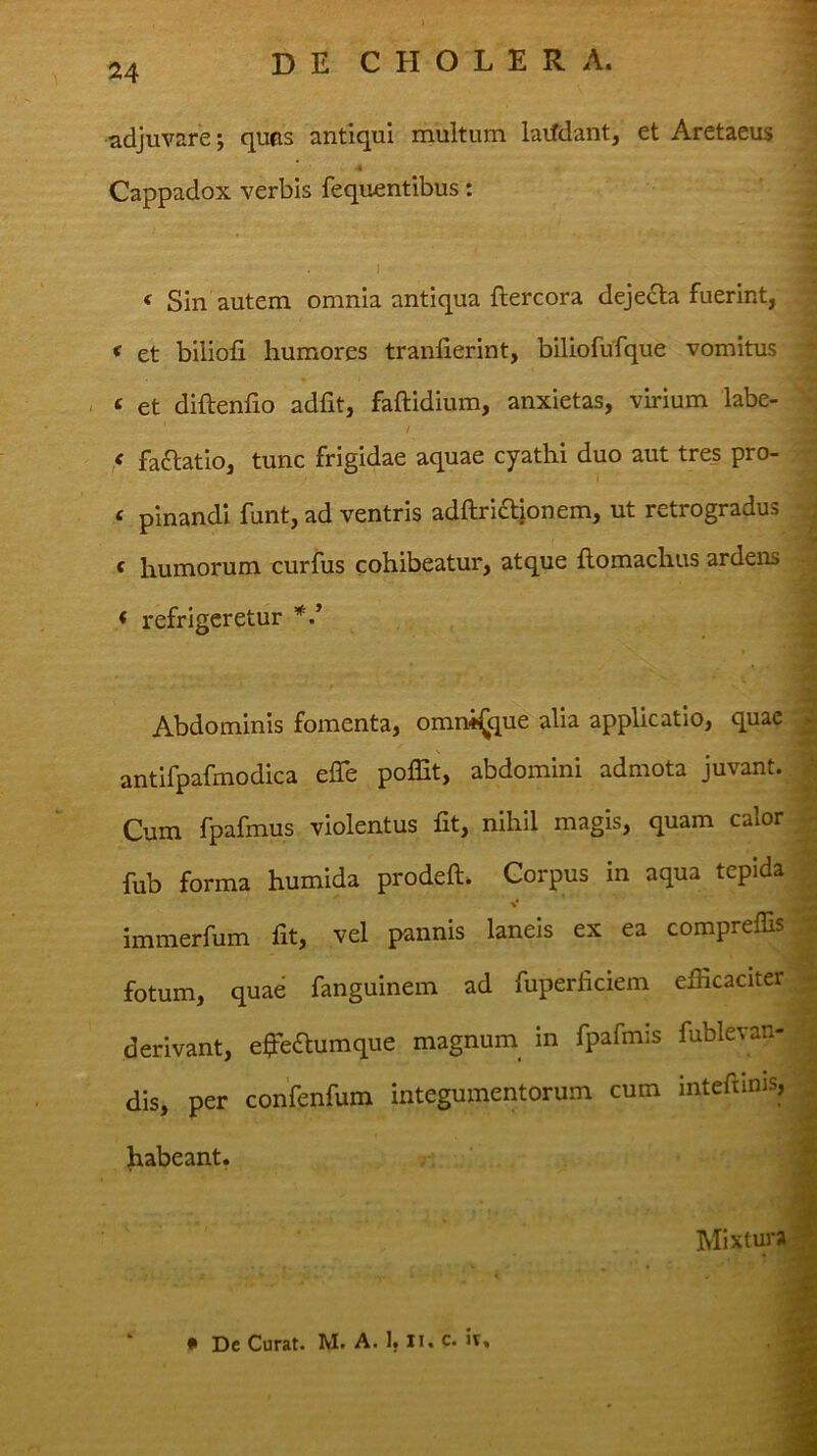 adjuvare*, quas antiqui multum laifdant, et Aretaeus k Cappadox verbis fequentibus: « Sin autem omnia antiqua ftercora dejecta fuerint, * et blliofi humores tranlierint, biliofufque vomitus ‘ et diftenfio adfit, faftidium, anxietas, vhium labe- •. / ^ ,< fa£latio, tunc frigidae aquae cyathi duo aut tres pro-  ‘ pinandi funt, ad ventris adariaionem, ut retrogradus f humorum curfus cohibeatur, atque flomachus ardens refrigeretur * » Abdominis fomenta, omni^que alia applicatio, quae antifpafmodica effe polEt, abdomini admota juvant. Cum fpafmus violentus fit, nihil magis, quam calor fub forma humida prodeft. Corpus in aqua tepida ■V* immerfum fit, vel pannis laneis ex ea compreflis fotum, quae fanguinem ad fuperficiem efficaciter derivant, effeilumque magnum in fpafmis fublevan- dis, per confenfum integumentorum cum intefunis, habeant. Mixtura * Dc Curat. M. A. I, li. c. h.