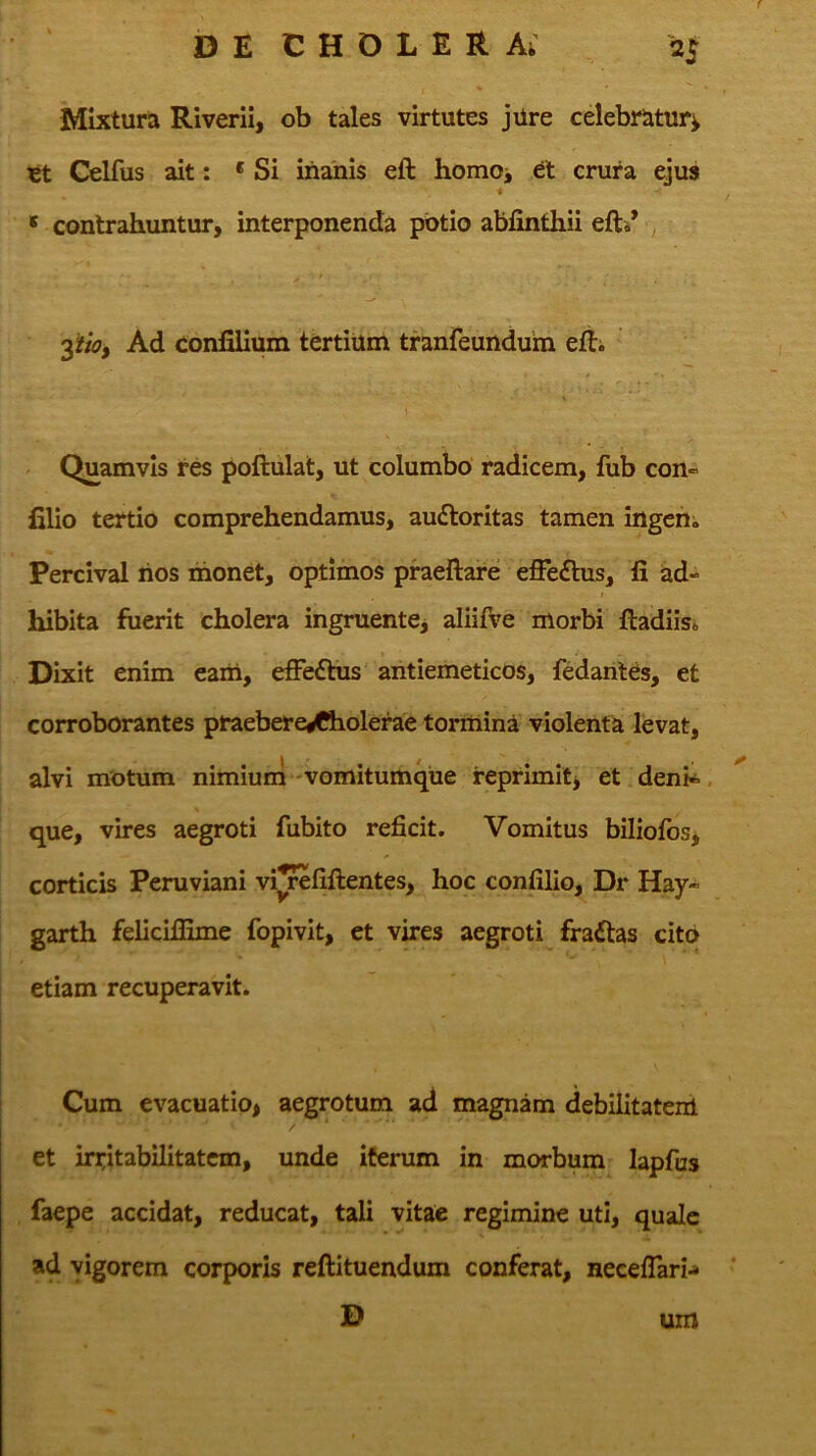 f b E C H O L E R Ai 25 Mixtura Riverii, ob tales virtutes jUre celebratur^ tt Celfus ait: 'Si inanis eft hornoj crura ejus ' contrahuntur, interponenda potio abfinthii ^ Ad confilium tertium tranfeundum efti ^ Quamvis res poftulat, ut columbo' radicem, fub con» filio tertio comprehendamus, auftoritas tamen ingchi Percival hos monet, optimos praeftare effe£tus, fi ad- hibita fuerit cholera ingruentej aliifve morbi ftadiisa Dixit enim eam, e£Fe6tus‘ antiemeticos, fedarites, et corroborantes praebere^holerae tormina violenta levat, alvi motum nimium-vomitumque reprimitj et deni^, que, vires aegroti fubito reficit. Vomitus biliofbs^ corticis Peruviani vi^fiftentes, hoc confilio, Dr Hay- garth felidffime fopivit, et vires aegroti fraftas cito etiam recuperavit. Cum evacuatio> aegrotum ad magnam debilitatem et irritabilitatem, unde iferum in morbum lapfus faepe accidat, reducat, tali vitae regimine uti, quale ad vigorem corporis reftituendum conferat, neeeflari^ - D um