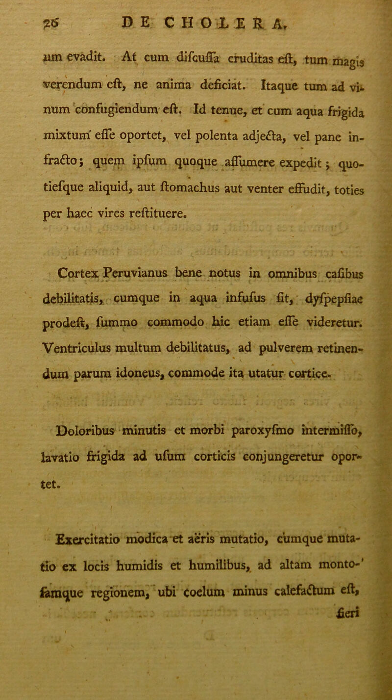 nm evadit. At cum difcuiTa cruditas eft, tum magis verendum eft, ne anima deficiat. Itaque tum ad vii. num 'confugiendum' eft. Id tenue, et' cum aqua frigida mixtum' efle oportet, vel polenta adjefla, vel pane in- fradlo; querp ipfum quoque aflumere expedit; quo- tiefque aliquid, aut ftomachus aut venter effudit, toties per haec vires reftituere. Cortex Pcruvianus bene notus in omnibus calibus debilitatis, cumque in aqua infufus fit,; dyfpepfiae prodeft, fummo commodo hic etiam efle videretur. Ventriculus multum debilitatus, ad pulverem retinen- dum parum idoneus, commode ita utatur cortice. Doloribus minutis et morbi paroxyfmo intermiflo, lavatio frigida ad ufum corticis conjungeretur opor- tet. Exercitatio modica et aeris mutatio, cumque muta- tio ex locis humidis et humilibus, ad altam monto-' iamque regionem, ubi coelum minus calefa<ftum eft, fieri