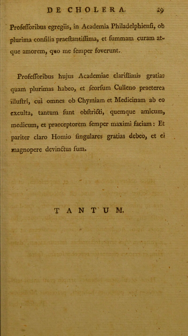 ' Profeffbribus egregiis, in Academia Philadelphienfi, ob plurima confilia praeftantiffima, et fummam curam at- que amorem, qso me femper foverunt., ProfelToribus hujus Academiae clariffimis gratias quam plurimas habeo,^ et feorfum CuUeno praeterea illuftri, cui omnes ob Chymiam et Medicujam ab eo exculta, tantum funt obftridll, quemque amicum, medicum, et praeceptorem femper maximi faciam: Et pariter claro Homio fingulares gratias debeo, et ei . magnopere devindlus fum» T A N T' U M,