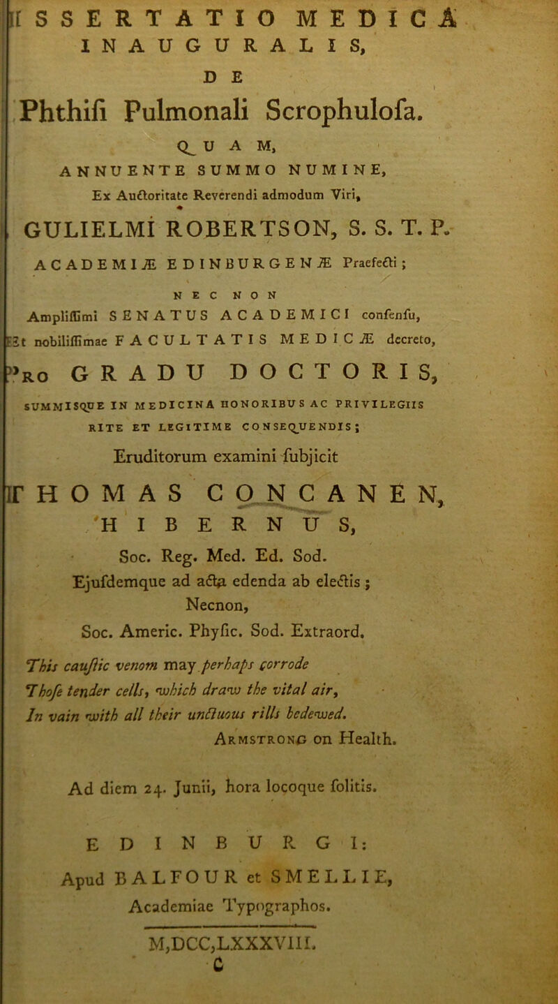 KSSERTATIO medica INAUGURALIS, D E t Phthifi Pulmonali Scrophulofa. 0^ U A M, ANNUENTE SUMMO NUMINE, Ex Auftoritatc Reverendi admodum Viri, ♦ GULIELMi ROBERTSON, S. S. T. P.- ACADEMIjE EDINBURGENJE Praefefti ; AmplifGmi SENATUS ACADEMICI confenfu, E2t nobiliflimae FACULTATIS MEDICjE decreto. »RO GRADU DOCTORIS, SUMMISQUE IN MEDICINA HONORIBUS AC PRIVILEGIIS ir H O M A S C g_ N C A N E N, NEC NON RITE ET LEGITIME C O N SEq_UE NDI S ; Eruditorum examini fubj icit 'HIBERNUS, Soc. Reg. Med. Ed. Sod. Ejufdemque ad edenda ab eletflis ; Necnon, Soc. Americ. Phyfic. Sod. Extraord. This caujiic venom mzy perhaps corrode Thofe tender cells, nuhich dra-w the vital air^ In vain rjjith ali their unHuous rills bedenued. Armstron^j on Health. Ad diem 24. Junii, hora locoque folitis. EDINBURGI: Apud BALFOUR et SlVIELl^l E, Academiae Typographos. M,DCC,LXXXV11I. C