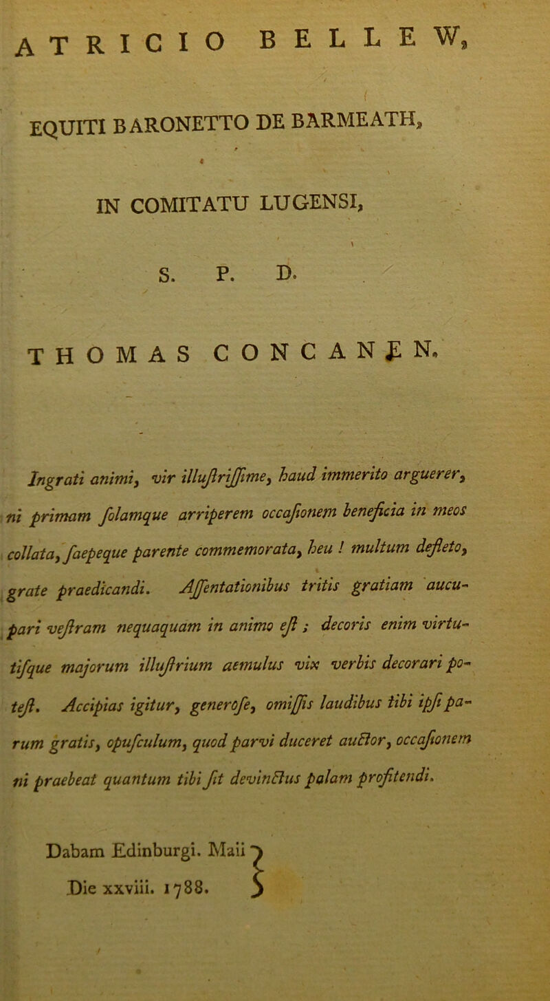 atricio belle w. ( EQUITI BARONETTO DE BARMEATH, IN COMITATU LUGENSI, S. P. D. THOMAS CONCANfN. Ingrati animi, vir illujlrijfime, haud immerito arguerer, ni primam folamque arriperem occaftonem beneficia in meos , collata, faepeque parente commemorata, heu ! multum defieto, grate praedicandi. AJJentationibus tritis gratiam aucu- ^ pari vefiram nequaquam in animo efi ; decoris enim virtu- tifque majorum illufirium aemulus vix verbis decorari po^ tefi. Accipias igitur, generofe, omijfis laudibus tibi ipfipa- rum gratis, opufculum, quod parvi duceret auEior, occaftonem ni praebeat quantum tibi fit devinElus palam profitendi. Dabam Edinburgi. Maii Die xxviii. 1788.