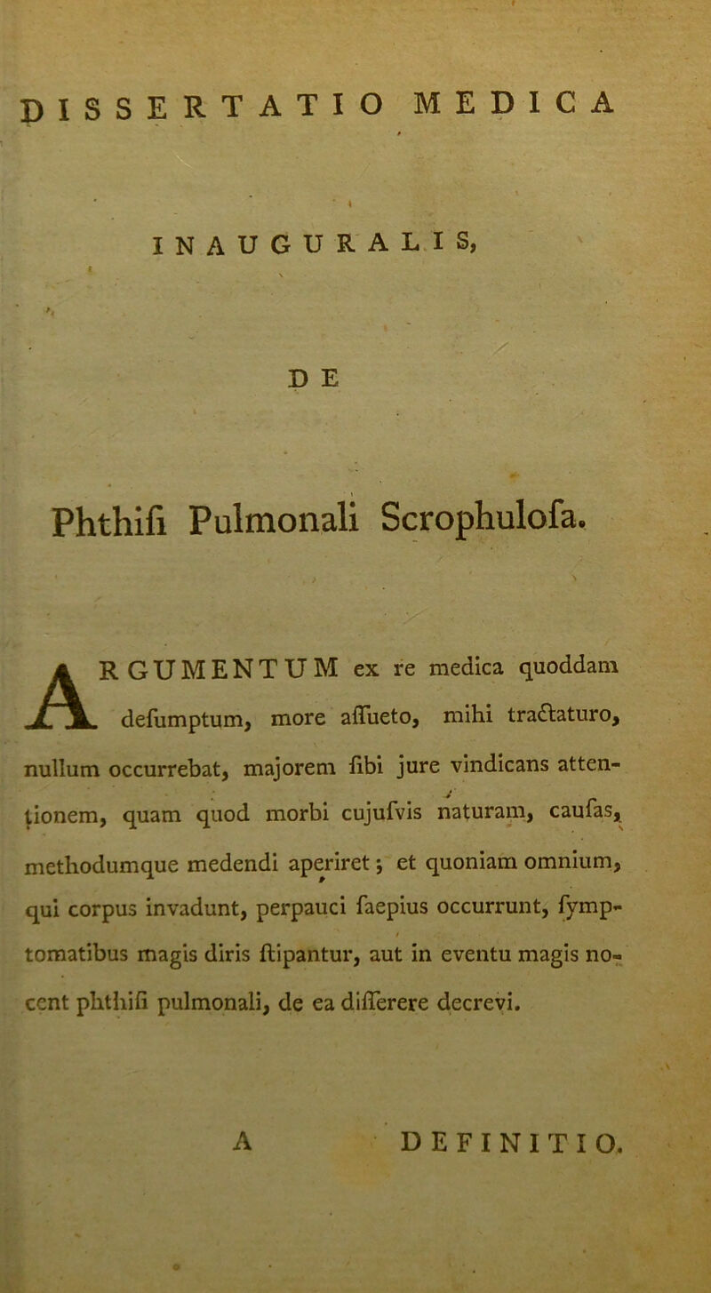 f DISSERTATIO MEDICA I I N A U G U R A L.I S, P E Phthifi Pulmonali Scrophulofa. Argumentum ex re medica quoddam defumptum, more afliieto, mihi tradlaturo, nullum occurrebat, majorem libi jure vindicans atten- tionem, quam quod morbi cujufvis naturani, caufas, methodumque medendi aperiret *, et quoniam omnium, qui corpus invadunt, perpauci faepius occurrunt, fymp- i tomatibus magis diris ftipantur, aut in eventu magis no- cent phthifi pulmonali, de ea difiTerere decrevi. A DEFINITIO.