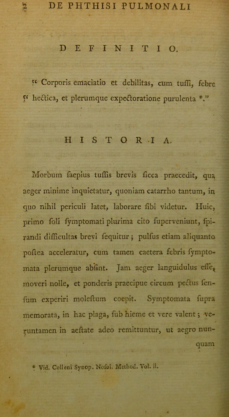 DEFINITIO. « Corporis eraaciatlo et debilitas, cum tufli, febre P heflica, et plerumque expefloratione purulenta H I S T O R .1 A. LIorbmn faepius tuffis brevis ficca praecedit, qus^ aeger minime inquietatur, quoniam catarrho tantum, in quo nihil periculi latet, laborare libi videtur. Huic, primo foli fymptomati plurima cito fuperveniunt, fpi- randl difficultas brevi fequitur j pulfus etiam aliquanto poftea acceleratur, cum tamen caetera febris fympto- mata plerumque abilnt. Jam aeger languidulus elle^ i moveri nolle, et ponderis praecipue circum peflus fen- fum experiri moleftum coepit. Symptomata fupra memorata, in hac plaga, fub hieme et vere valent j ve- runtamen in aeftate adeo remittuntur, ut aegro nun- • quam