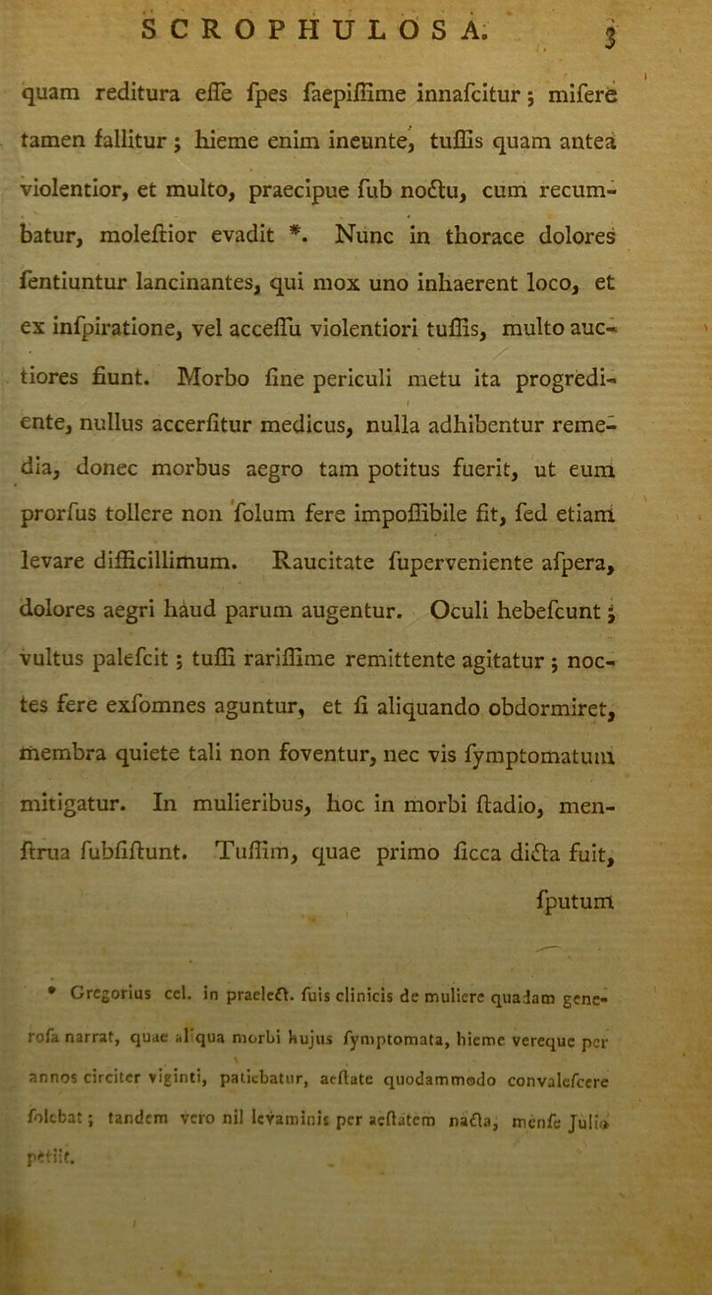 quam reditura elTe fpes faepiffime innafcitur; mlferd tamen fallitur ; hieme enim ineunte^ tuiSis quam antea violentior, et multo, praecipue fub no£l:u, cum recum- batur, moleftior evadit *. Nunc in thorace dolores fentiuntur lancinantes, qui mox uno inhaerent loco, et ex infpiratione, vel acceflii violentiori tuflis, multo auc- tiores fiunt. Morbo fine periculi metu ita progredi- f ente, nullus accerfitur medicus, nulla adhibentur reme- dia, donec morbus aegro tam potitus fuerit, ut euni prorfus tollere non Volum fere impoflibile fit, fed etiani levare difficillimum. Raucitate fuperveniente afpera, dolores aegri hdud parum augentur. Oculi hebefcunt J vultus palefcit; tuffi rariffime remittente agitatur j noc- tes fere exfomnes aguntur, et fi aliquando obdormiret, membra quiete tali non foventur, nec vis fymptomatuiu mitigatur. In mulieribus, hoc in morbi ftadio, men- ftnia fubfiftunt. Tuffim, quae primo ficca difta fuit, fputum • Grcgorlus ccl. in praelcd\. fuis clinicis de muliere quadam genc« rofa narrat, quae al qua morbi bujus fyniptomata, liicme vereque per annos circiter viginti, patiebatur, aeftate quodammodo convalefcere folebat; tandem vero nil levaminis per aefiatem nafla, menfe Julio petiit.