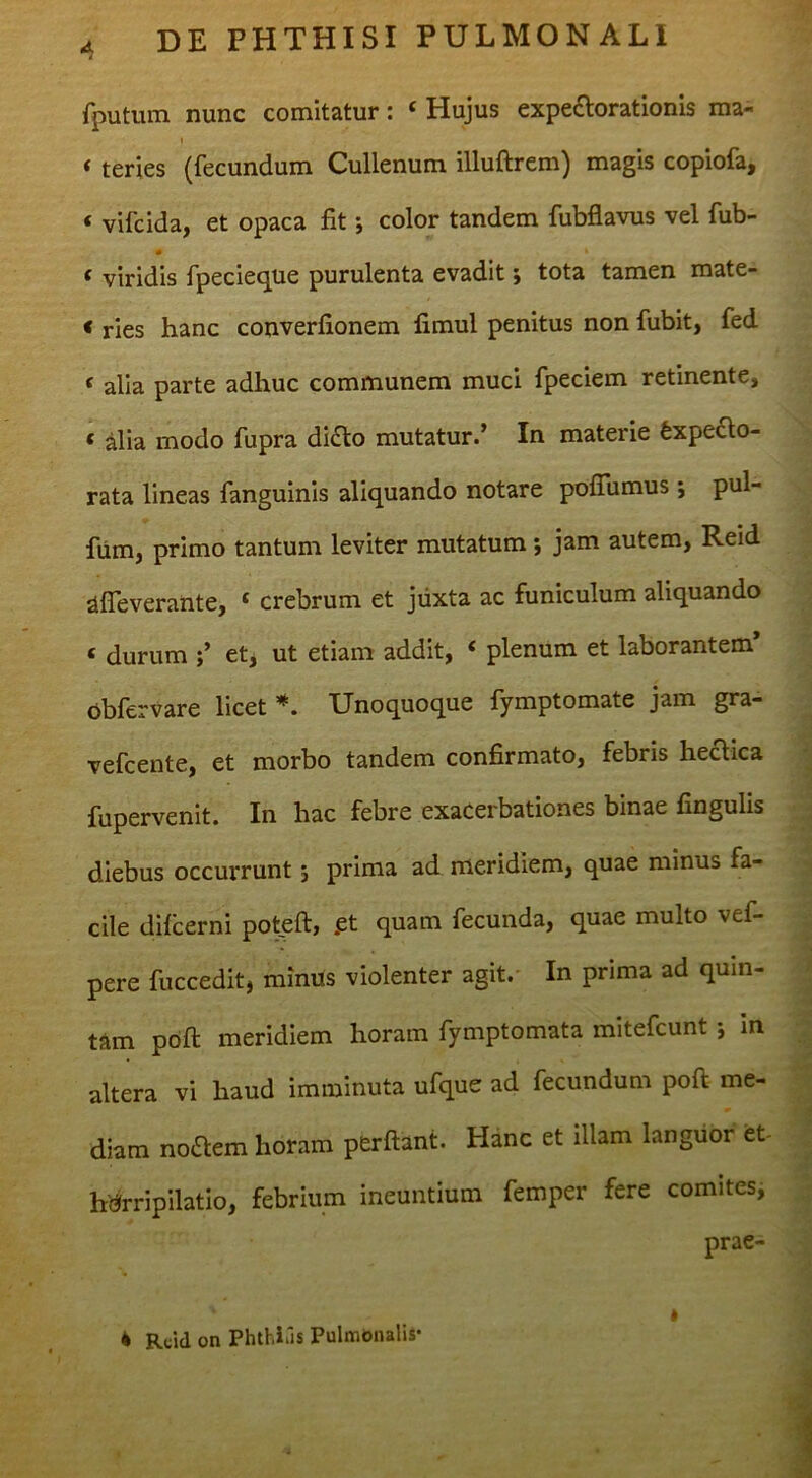 fputum nunc comitatur: ‘ Hujus expeaorationis ma- I * teries (fecundum Cullenum illuftrem) magis copiofa, ‘ vifcida, et opaca fit; color tandem fubflavus vel fub- 0 ‘ viridis fpecieque purulenta evadit; tota tamen mate- < ries hanc converfionem fimul penitus non fubit, fed < alia parte adhuc communem muci fpeciem retinente, ‘ alia modo fupra di£lo mutatur.’ In materie Expecto- rata lineas fanguinis aliquando notare pofiumus; pul- fum, primo tantum leviter mutatum *, jam autem, Reid afleverante, ‘ crebrum et juxta ac funiculum aliquando « durum et, ut etiam addit, ‘ plenum et laborantem* obfervare licet Unoquoque fymptomate jam gra- vefcente, et morbo tandem confirmato, febris hectica fupervenit. In hac febre exacerbationes binae fingulis diebus occurrunt j prima ad meridiem, quae minus fa- cile difcerni pot.eft, .et quam fecunda, quae multo vef- pere fuccedit, minus violenter agit. In prima ad quin- tam pbft meridiem horam fymptomata mitefcunt •, in altera vi haud imminuta ufque ad fecundum poft me- diam noClem horam perflant. Hanc et illam languor et- hbrripilatio, febrium ineuntium femper fere comites, prae-