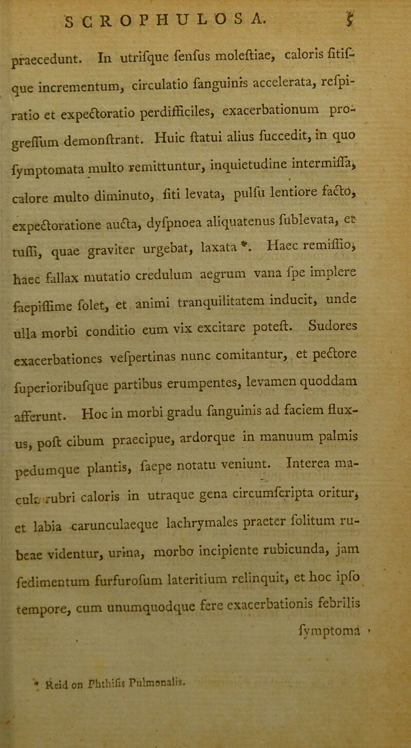 praecedunt. In utrifque fenfus moleftiae, caloris fitif- que incrementum, circulatio fanguinis accelerata, refpi- ratio et expe£toratio perdifficiles, exacerbationum pro- greffiim demonftrant. Huic ftatui alius fuccedit, in quo fymptomata multo remittuntur, inquietudine intermiffia^ calore multo diminuto, fiti levata, pulfu lentiore facT:bj expe£toratione au6la, dyfpnoea aliquatenus fublevata, et tuffi, quae graviter urgebat, laxata *■. Haec remiffio^ haec fallax mutatio credulum aegrum vana fpe implere faepiffime folet, et animi tranquilitatem inducit, unde ulla morbi conditio eum vix excitare poteft. Sudores exacerbationes vefpertinas nunc comitantur, et peftore fuperioribufque partibus erumpentes, levamen quoddam afferunt. Hoc in morbi gradu fanguinis ad faciem flux- us, poft cibum praecipue, ardorque in manuum palmis pedumque plantis, faepe notatu veniunt. Interea ma- cuk rubri caloris in utraque gena circumferipta oritur^ et labia carunculaeque lachrymales praeter folitum lu- beae videntur, urina, morbo incipiente rubicunda, jam, fedimentum furfurofum lateritium relinquit, et hoc ipfo tempore, cum unumquodque fere exacerbationis febrilis fymptoma