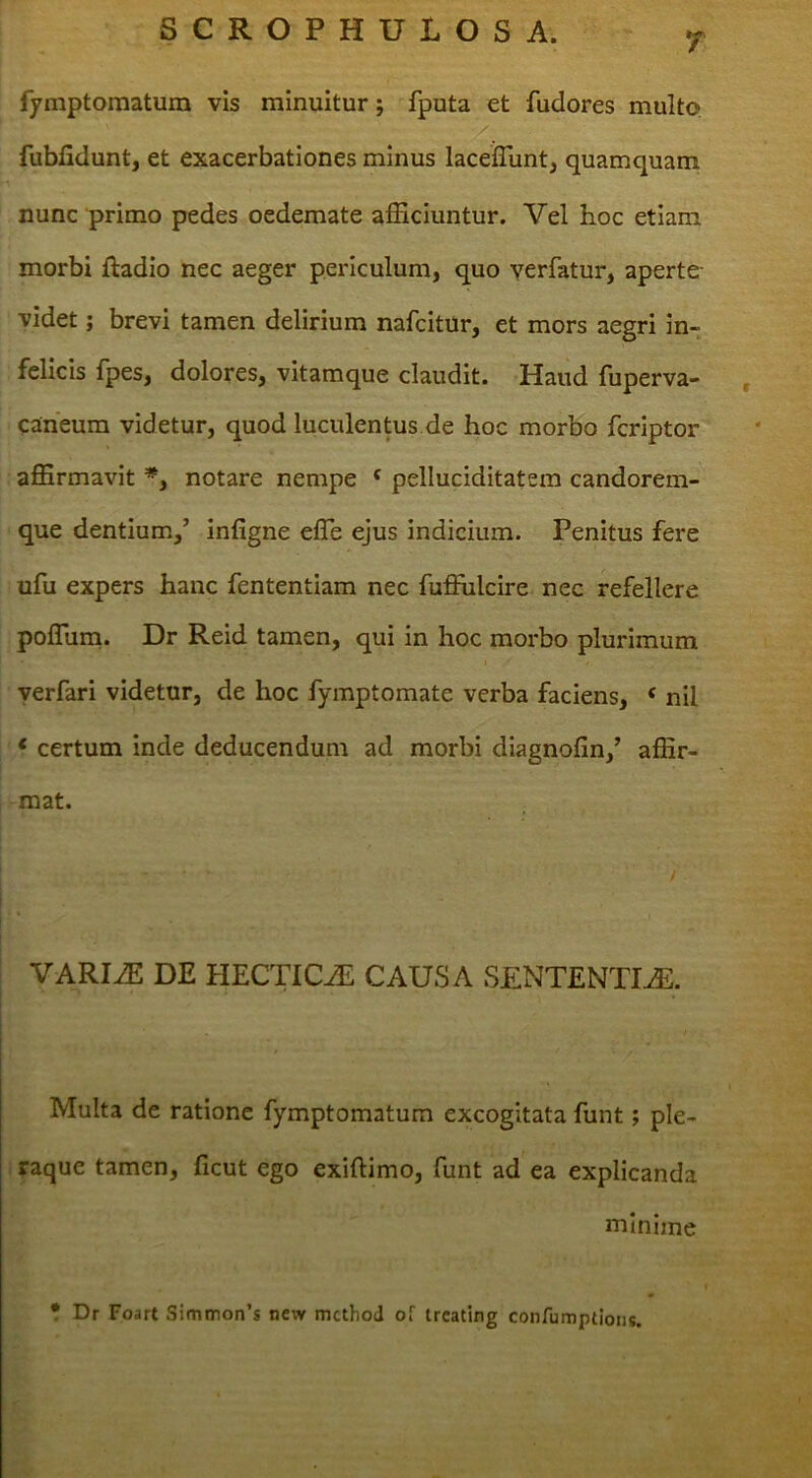 r fymptomatum vis minuitur; fputa et fudores multo fubfidunt, et exacerbationes minus lacelTunt, quamquam nunc primo pedes oedemate afficiuntur. Vel hoc etiam morbi ftadio nec aeger periculum, quo verfatur, aperte- videt; brevi tamen delirium nafcitur, et mors aegri in- felicis fpes, dolores, vitamque claudit. Haud fuperva- , Cuneum videtur, quod luculentus de hoc morbo fcriptor affirmavit *, notare nempe ‘ pelluciditatem candorem- que dentium.,’ infigne effie ejus indicium. Penitus fere ufu expers hanc fententiam nec fuffiilcire nec refellere poffiina. Dr Reid tamen, qui in hoc morbo plurimum verfari videtur, de hoc fymptomate verba faciens, ‘ nil ‘ certum inde deducendum ad morbi diagnofin,’ affir- mat. VARIiE DE HECTlCAi CAUSA SENTENTIAE. Multa de ratione fymptomatum excogitata funt; ple- . raque tamen, ficut ego exiftimo, funt ad ea explicanda minime • Dr Foart Simmon’s new mcthod of trcating confumptioiis.