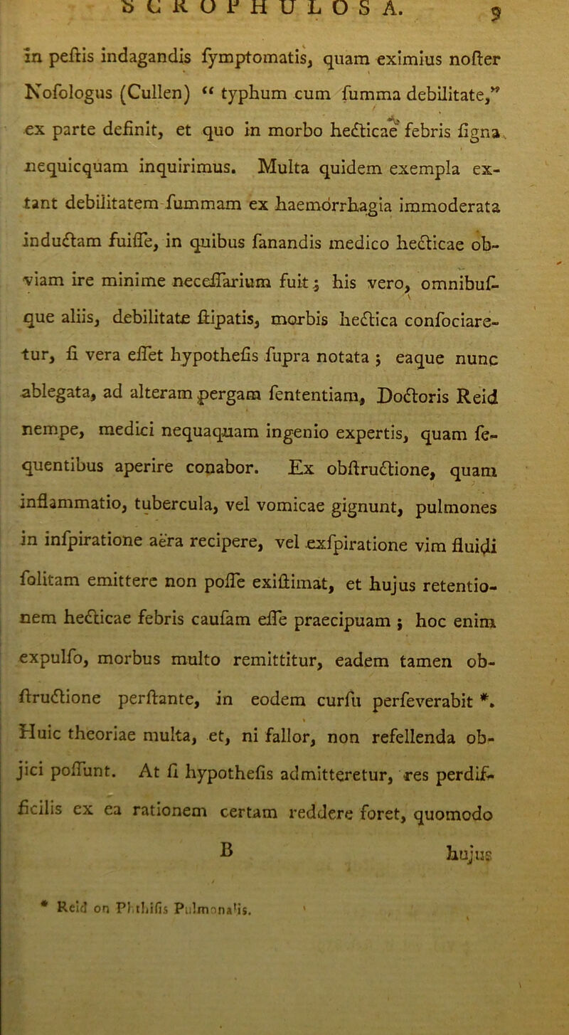 in peftis indagandis fymptomatis, quam eximius nofter Nofologus (Cullen) “ typhum cum fumma debilitate,^ ex parte definit, et quo in morbo hedticae* febris ligna , nequicquam inquirimus. Multa quidem exempla ex- tant debilitatem rummam ex liaemdrrhagia immoderata indudam fuilTe, in quibus fanandis medico hedicae ob- viam ire minime neceflarium fuit 5 his vero, omnibuf- que aliis, debilitate dipatis, morbis hedica confociare- tur, li vera elTet hypothefis fupra notata j eaque nunc ablegata, ad alteram pergam fententiam, Dodoris Reid nempe, medici nequaquam ingenio expertis, quam fe- quentibus aperire conabor. Ex obflrudione, quam inflammatio, tubercula, vel vomicae gignunt, pulmones in infpiratione aera recipere, vel exfpiratione vim fluidi folitam emittere non polTe exiftimat, et hujus retentio- nem hedicae febris caufam eiTe praecipuam ; hoc enim expulfo, morbus multo remittitur, eadem tamen ob- flrudione perflante, in eodem curfu perfeverabit *» Huic theoriae multa, et, ni fallor, non refellenda ob- jici poflunt. At fi hypothefis admitteretur, res perdif- ficilis ex ea rationem certam reddere foret, quomodo hujus * Reld on PJ.tljifis Pu!mnna'i$. '