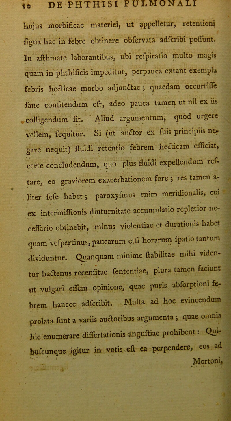 hujus morbificae materiei, ut appelletur, retentioni figna hac in febre obtinere obfervata adfcribi pofTunt. In afthmate laborantibus, ubi refpiratio multo magis quam in phthificis impeditur, perpauca extant exempla febris hefticae morbo adjunctae ; quaedam occurrifle . ... ■ i fane confitendum eft, adeo pauca tamen ut nil ex us »colligendum fit. Aliud argumentum, quod urgere vellem, fequitur. Si {ut auaor ex fuis principiis ne- gare nequit) fluidi retentio febrem heaicam efficiat, certe concludendum, quo plus fluidi expellendum ref- tare, eo graviorem exacerbationem fore -, res tamen a- ^ liter fefe habet; paroxyfmus enim meridionalis, cm ' ex intermiffionis diuturnitate accumulatio repletior ne- < ceflario obtinebit, minus violentiae et durationis habet quam vefpertinus, paucarum etfi horarum fpatio tantum dividuntur. Quanquam minime ftabilitae mihi viden- tur haaenus recenfltae fententiae, plura tamen faciunt * • . .j. ut vulgari effem opinione, quae puris abforptioni fe- | brem hancce adfcribit. Multa ad hoc evincendum = prolata funt a variis auftoribus argumenta; quae omnia j hic enumerare differtationis anguftiae prohibent: Qui- bufeunque igitur in votis.eft ea perpendere, eo® “4 ‘ Mortoni, 3