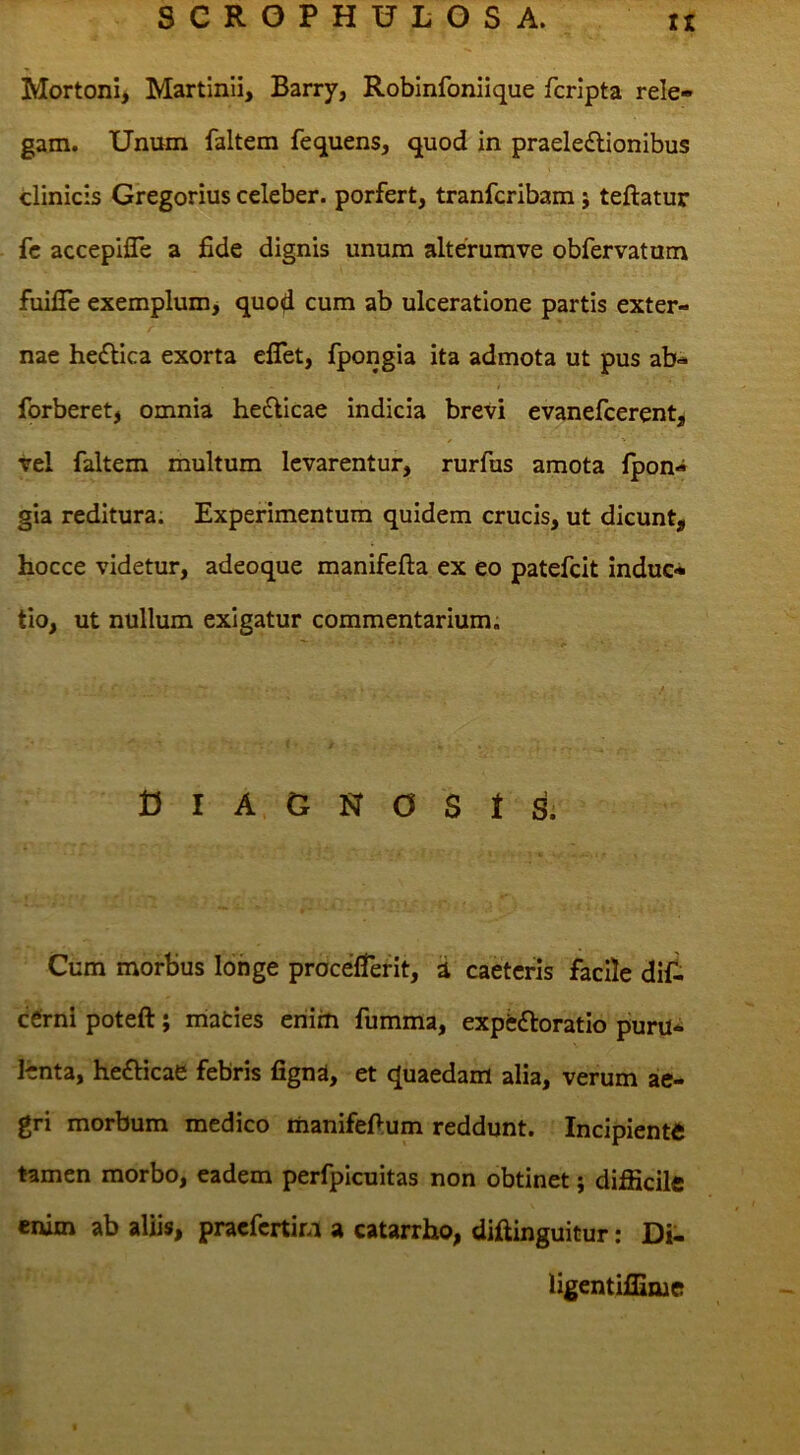 Mortoni* Martinii, Barry, Robinfoniique fcripta rele- gam. Unum faltem fequens, quod in praeleilionibus clinicis Gregorius celeber, porfert, tranfcribam j teftatur fc accepifle a fide dignis unum alterumve obfervatum fuifie exemplum^ quod cum ab ulceratione partis exter- nae hedlica exorta eflet, fpongia ita admota ut pus ab- forberet, omnia hedlicae indicia brevi evanefcerent, Vel faltem multum levarentur, rurfus amota Ipon- gia reditura. Experimentum quidem crucis, ut dicunt, hocce videtur, adeoque manifefta ex eo patefeit induc- tio, ut nullum exigatur commentarium. D I A G N O S t S. Cum morbus longe procefTerit, d caeteris facile dif- efirni poteft; niaties criim fumma, expfcftoratio puru- lenta, hefticae febris fignd, et quaedam alia, verum ae- gri morbum medico manifefium reddunt. Incipiente tamen morbo, eadem perfpicuitas non obtinet; difficile enim ab aliis, praefertim a catarrho, difiinguitur: Di- ligentiffime