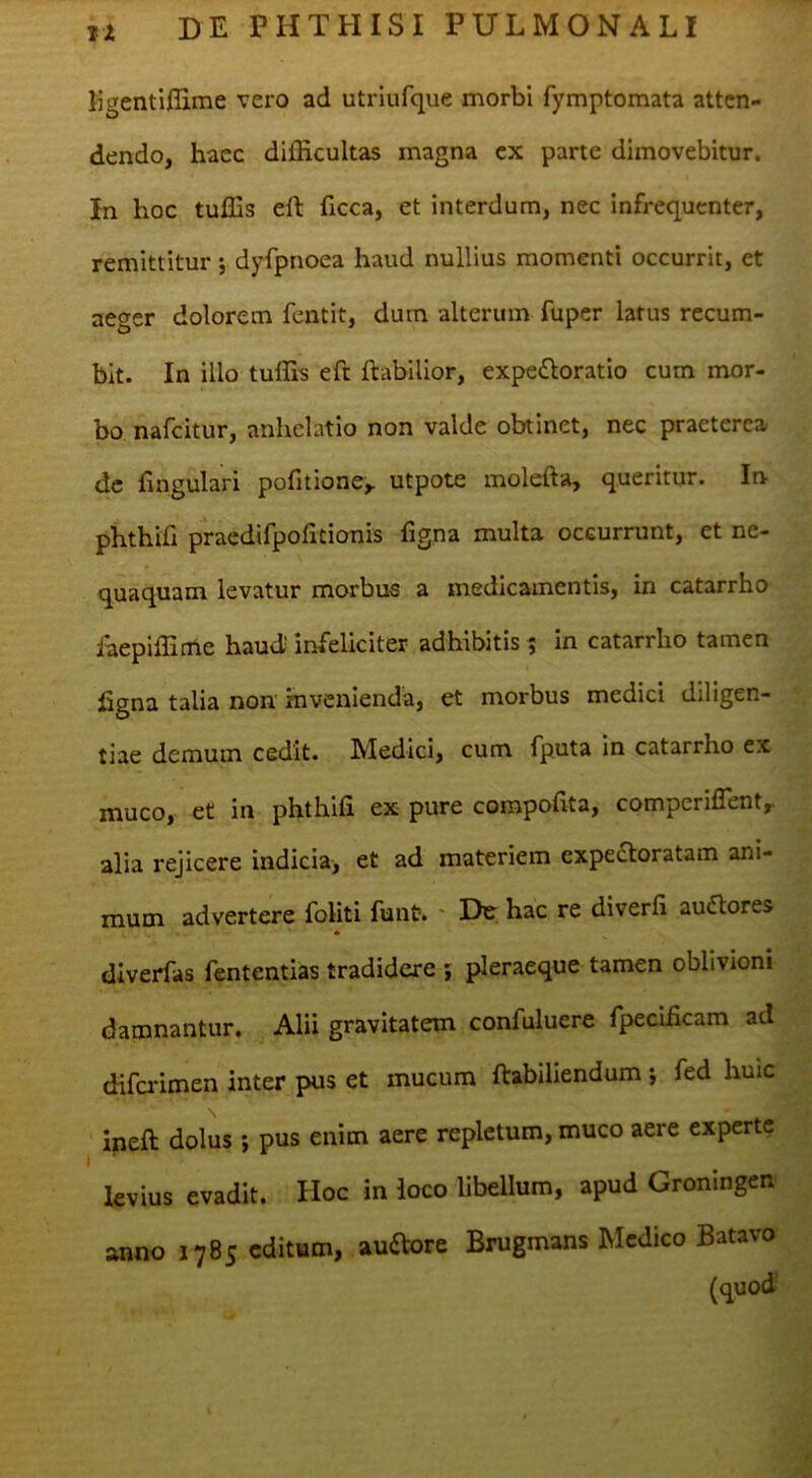 ligentiflime vero ad utriufque morbi fymptomata atten- dendo, haec ditEcultas magna cx parte dimovebitur. In hoc tulEs efl: ficca, et interdum, nec infrequenter, remittitur; dyfpnoea haud nullius momenti occurrit, et aeger dolorem fentit, dum alterum fuper latus recum- bit. In illo tuffis eft ftabilior, expe^loratio cum mor- bo nafeitur, anhelatio non valde obtinet, nec praeterea dc Engulari pofitione,. utpote molefta, queritur. In phthifi praedifpofitionis figna multa occurrunt, et ne- quaquam levatur morbus a medicamentis, in catarrho iaepiffime haud' infeliciter adhibitis ^ in catarrho tamen figna talia non invenienda, et morbus medici diligen- tiae demum cedit. Medici, cum fputa in catarrho ex muco, et in phthifi ex pure corapofita, comperiflenty alia rejicere indicia> et ad materiem expefloratam ani- mum advertere foliti funt. ' Du. hac re diverfi audores * dlverfas fententias tradidere ; pleraeque tamen oblivioni damnantur. Alii gravitatem confuluere fpecificam ad difa-imen inter pus et mucum ftabiliendum *, fed huic ineft dolus ; pus enim aere repletum, muco aere experte levius evadit. Hoc in loco libellum, apud Groningen anno 1785 editum, aufVore Brugmans Medico Batavo (quod