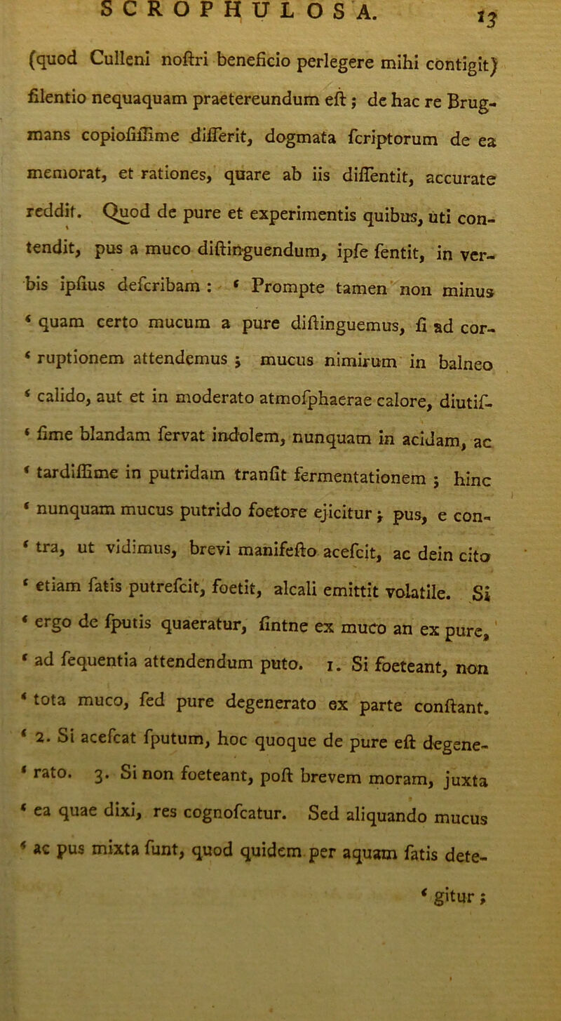 (quod Culleni noftri beneficio perlegere mihi contigit) filentio nequaquam praetereundum eft; dc hac re Brug- mans copiofifiime diflerit, dogmata fcriptorum de ea memorat, et rationes, quare ab iis dilTentit, accurate reddit. Quod dc pure et experimentis quibus, uti con- tendit, pus a muco diftinguendum, ipfe fentit, in ver- bis ipfius deferibam : « Prompte tamen non minus ‘ quam certo mucum a pure diftinguemus, fi ad cor- ‘ ruptionem attendemus j mucus nimirum in balneo ‘ calido, aut et in moderato atmofphaerae calore, diutif- ‘ fime blandam fervat indolem, nunquam in acidam, ac ‘ tardilfime in putridam tranfit fermentationem ; hinc ‘ nunquam mucus putrido foetore ejicitur j. pus, e con- ‘ tra, ut vidimus, brevi manifefto acefeit, ac dein cito ‘ etiam fatis putrefeit, foetit, alcali emittit volatile. Si ‘ ergo de fputis quaeratur, fintne ex muco an ex pure,' ‘ ad fequentia attendendum puto. i. Si foeteant, non < tota muco, fed pure degenerato ex parte confiant. ‘ 2. Si acefeat fputum, hoc quoque de pure efi degene- * rato. 3. Si non foeteant, pofi brevem moram, juxta * ea quae dixi, res cognofeatur. Sed aliquando mucus * ac pus mixta funt, quod quidem per aquam fatis dete- ‘ gitur;