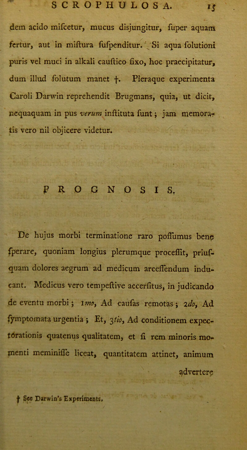 dem acido mlfcetur, mucus disjungitur, fuper aquam fertur, aut in miftura fufpenditur. Si aqua folutioni puris vel muci in alkali cauftico fixo, hoc praecipitatur, dum illud iblutum manet f. Pleraque experimenta Caroli Darwin reprehendit Brugmans, quia, ut dicit, nequaquam in pus verum inftituta funt; jam memor:^- , tis vero nil objicere videtur. PROGN OSIS, De hujus morbi terminatione raro poflumus benp fperare, quoniam longius plerumque proceflit, priuf- quam dolores aegrum ad medicum arceflendum indu- cant. Medicus vero tempeftiye accerfitus, in judicando de eventu morbi; imoy Ad caufas remotas; %dof Ad {ymptomata urgentia ; Et, Ad conditionem expec- tdrationis quatenus qualitatem, et fi rem minoris mo- menti meminifle liceat, quantitatem attinet, animum adverter?: I See Darwin’fi Experimenti.