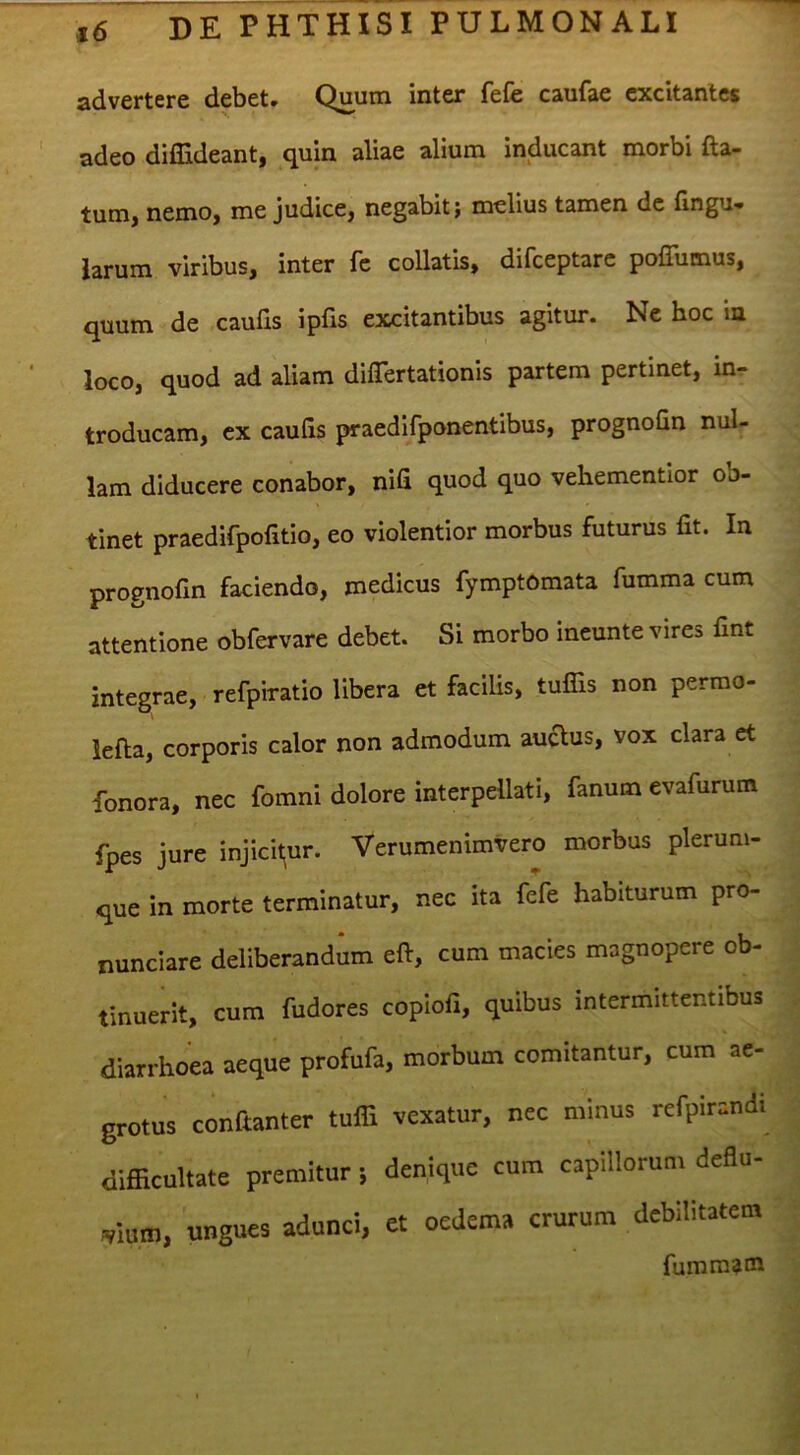 advertere debet. Quum inter fefe caufae excitantes adeo diflideant, quin aliae alium inducant morbi fta- tum, nemo, me judice, negabit; melius tamen de fingu- larum viribus, inter fc collatis, difeeptare poffumus, quum de caufis ipfis excitantibus agitur. Ne hoc ia loco, quod ad aliam differtationis partem pertinet, in- troducam, ex caufis praedlfponentibus, prognofin nul- lam diducere conabor, nifi quod quo vehementior ob- tinet praedifpofitio, eo violentior morbus futurus fit. In prognofin faciendo, medicus fymptomata fumma cum attentione obfervare debet. Si morbo ineunte vires fint integrae, refpiratio libera et facilis, tuflis non perrao- lefta, corporis calor non admodum audus, vox clara et fonora, nec fomni dolore interpellati, fanum evafurum fpes jure injicit^ur. Verumenimvero morbus plerum- que in morte terminatur, nec ita fefe habiturum pro- nunciare deliberandum eft, cum macies magnopere ob- tinuerit, cum fudores copiofi, quibus intermittentibus diarrhoea aeque profufa, morbum comitantur, cum ae- grotus conftanter tulfi vexatur, nec minus refpirandt difficultate premitur; denique cum capillorum deflu- vium, ungues adunci, et oedema crurum debilitatem fummatn