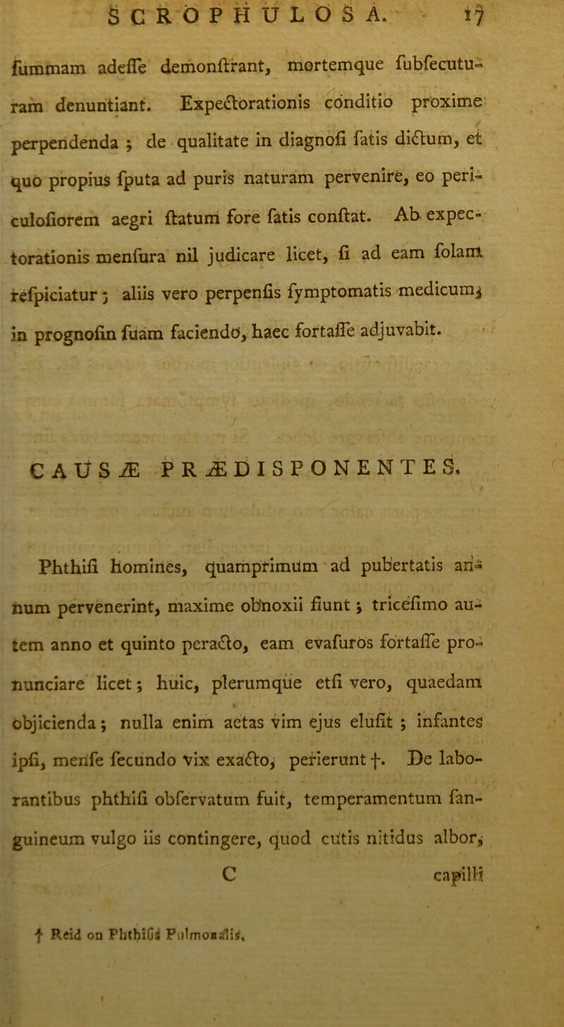 fummam adefle demonftrant, mortemque fubfecutu- rarn denuntiant. Expedbrationis conditio proxime / perpendenda ; de qualitate in diagnofi fatis di£lum, et quo propius Iputa ad puris naturam pervenire, eo peri- culoliorem aegri ftatum fore fatis conftat. Abexpec-- torationis menfura nil judicare licet^ fi ad eam folam refpiciatur 3 aliis vero perpenfis fymptomatis medicum^ in prognofin fuam faciendo, haec fortaffe adjuvabit. CAUSiE PRAEDIS PONENTES. Phthifi homines, quamprimum' ad pubertatis aii-s Jium pervenerint, maxime obnoxii fiunt j tricefimo au- tem anno et quinto pera£lo, eam evafuros fortafie pro- nunclare licet; huic, plerumque etfi vero, quaedam » objicienda; nulla enim aetas vim ejus elufit ; infantes jpfi, merife fecundo vix exafto, perierunt f. De labo- rantibus phthifi obfervatum fuit, temperamentum fan- guineum vulgo iis contingere, quod cUtis nitidus albofji C capilH f Reid on PbthiGs PiiImo«rflis, I