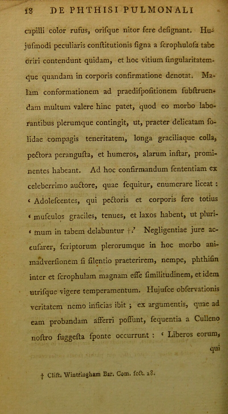 capilli color rufus, orifque nitor fere defignant. Hu- jiifmodi peculiaris conftitutionis figna a fcrophulofa tabe driri contendunt quidam, et hoc vitium fingularitatem. que quandam in corporis confirmatione denotat. Ma- lam conformationem ad praedifpofitionem fubftruen- dam multum valere hinc patet, quod eo morbo labo- rantibus plerumque contingit, ut, praeter delicatam fo- lidae compagis teneritatem, longa graciliaque colla, peftora perangufta, et humeros, alarum inftar, promi- nentes habeant. Ad hoc confirmandum fententiam ex celeberrimo auftore, quae fequitur, enumerare liceat: ‘ Adolefcentes, qui pedloris et corporis fere totius < mufculos graciles, tenues, et laxos habent, ut pluri- « tnum in tabem delabuntur f / Negligentiae jure ac- eufarer, fcriptorum plerorumque in hoc morbo ani- mj^verfionem fi filentio praeterirem, nempe, phthifin inter et fcrophulam magnam efle Cmilitudinem, et idem utrifque vigere temperamentum. Hujufce obfervationis veritatem nemo inficias ibit ; ex argumentis, quae ad eam probandam afferri poffunt, fequentia a Culleno noftro fuggefta fponte occurrunt ; ‘ Liberos eorum, qui f Clift, Wintriugham Bar. Com. fc£^. a8.