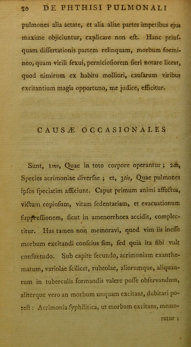 pulmones alia aetate, et alia aliae partes impetibus ejus maxime objiciuntur, explicare non eft. Hanc priuf- quam diflert^tionis partem relinquam, morbum foemi- neo, quam virili fexui, perniciofiorem fieri notare liceat, quod nimirum ex habitu molliori, caufarum viribus excitantium magis opportuno, me judice, efficitur. CAUSJE OCCASIONALES, Sunt, \moy Quae in toto corpore operantur; 2db, Species acrimoniae diverfae ; et, itioy Quae pulmones ipfos fpeciatim afficiunt. Caput primum animi affeflus, vi£l:um copiofum, vitam fedentariam, et evacuationum fup^effionem, ficut in amenorrhoea accidit, complec- titur. Has tamen non memoravi, quod vim iis inefle morbum excitandi confeius fim, fed quia ita fibi vult confuetudo. Sub capite fecundo, acrimoniam exanthe- matum, variolae fcilicet, rubeolae, aliorumque, aliquan- , tum in tuberculis formandis valere pofie obfervandum, aliterque vero an morbum unquam excitant, dubitari po- tefi:: Acrimonia fyphilitica, ut morbum excitans, memo- ratur ;