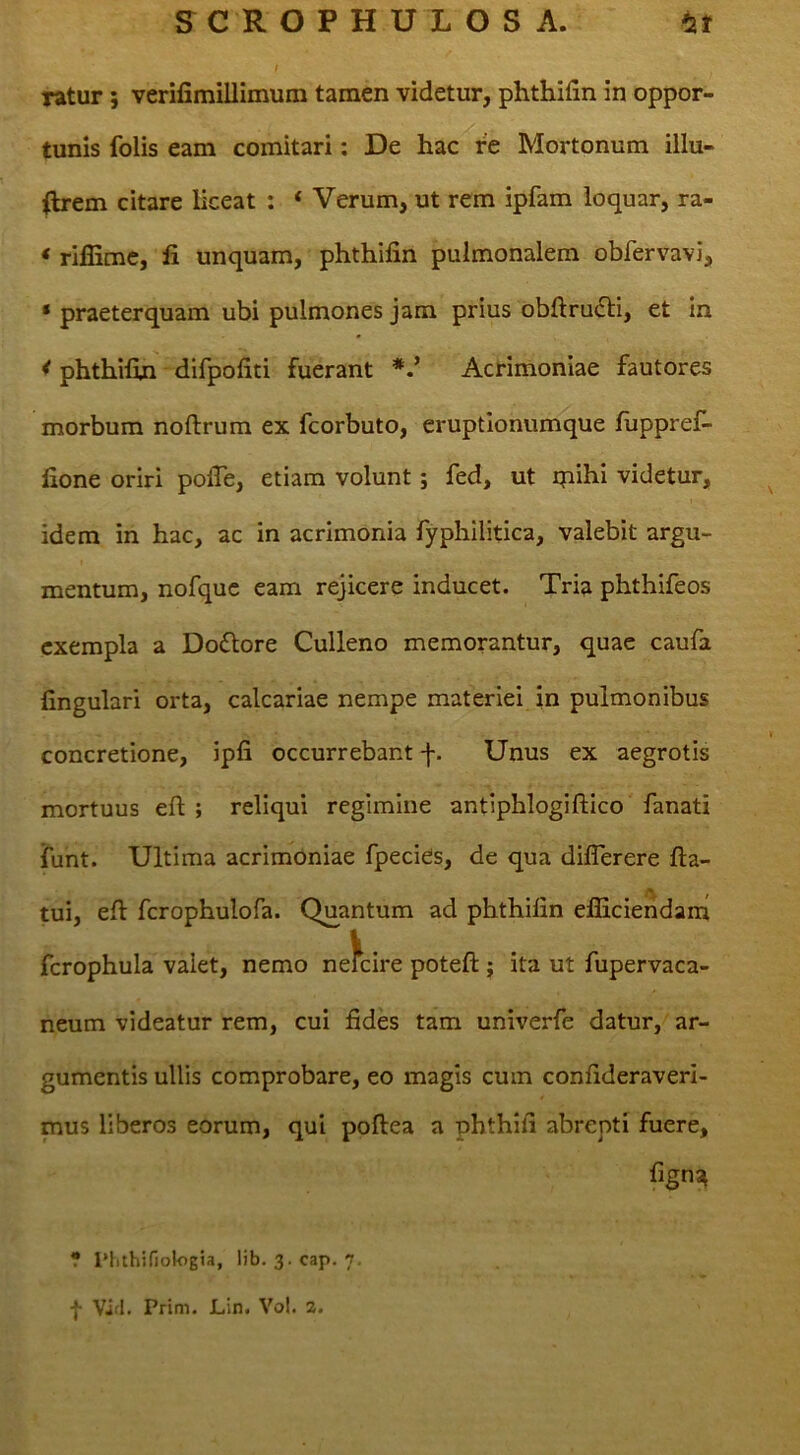 ratur; verilimillimum tamen videtur, phthifin in oppor- tunis folis eam comitari: De hac re Mortonum illu- flrem citare liceat : ‘ Verum, ut rem ipfam loquar, ra- * rijflimc, fi unquam, phthifin pulmonalem obfervavi, ‘ praeterquam ubi pulmones jam prius obftru£ti, et In < phthifin difpofiti fuerant Acrimoniae fautores morbum noftrum ex fcorbuto, eruptionumque fuppref- fione oriri pofie, etiam volunt; fed, ut qaihi videtur, idem in hac, ac in acrimonia fyphilitica, valebit argu- mentum, nofquc eam rejicere inducet. Tria phthifeos exempla a Do£lore Culleno memorantur, quae caufa fingulari orta, calcariae nempe materiei in pulmonibus concretione, ipfi occurrebant f. Unus ex aegrotis mortuus eft ; reliqui regimine antiphlogiftico fanati iunt. Ultima acrimoniae fpecies, de qua diflerere fla- tui, efl fcrophulofa. Quantum ad phthifin efliciendarn fcrophula valet, nemo neKire potefl ; ita ut fupervaca- neum videatur rem, cui fides tam univerfe datur, ar- gumentis ullis comprobare, eo magis cum confideraveri- mus liberos eorum, qui poflea a phthifi abrepti fuere, fign?^ ? rhithifiotogia, lib. 3.cap. 7,