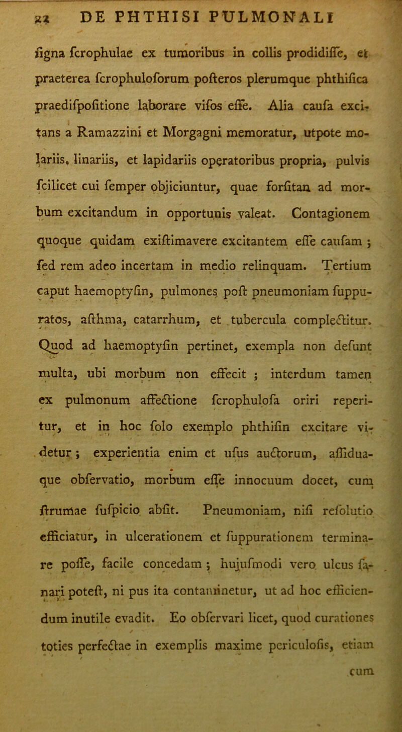 iigna fcrophulae ex tumoribus In collis prodldilTe, ek praeterea fcrophuloforum pofteros plerumque phthifica praedifpofitione laborare vifos elFe. Alia caufa excir tans a Ramazzini et Morgagni memoratur, utpote mo- lariis, linariis, et lapidariis operatoribus propria, pulvis fcilicet cui femper objiciuntur, quae forfitaa ad mor- bum excitandum in opportunis valeat. Contagionem quoque quidam exiftimavere excitantem elle caufam ; fed rem adeo incertam in medio relinquam. Tertium caput haemoptyfin, pulmones poft pneumoniam fuppu- ratos, afthma, catarrhum, et tubercula comple£litur. Quod ad haemoptyfin pertinet, exempla non defunt multa, ubi morbum non effecit ; interdum tamen ex pulmonum affectione fcrophulofa oriri reperi- tur, et in hoc folo exemplo phthifin excitare vi- .detur; experientia enim et ufus au£torum, aflldua- que obfervatio, morbum effe innocuum docet, cuni ffrumae fufpicio abflt. Pneumoniam, nifi rdolutio efficiatur, in ulcerationem et fuppurationem termina- re pofle, facile concedam ; hujufmodi vero ulcus fa- nari poteft, ni pus ita contaminetur, ut ad hoc efficien- dum inutile evadit. Eo obfervari licet, quod curationes toties perfeflae in exemplis maxime periculofis, etiam cum