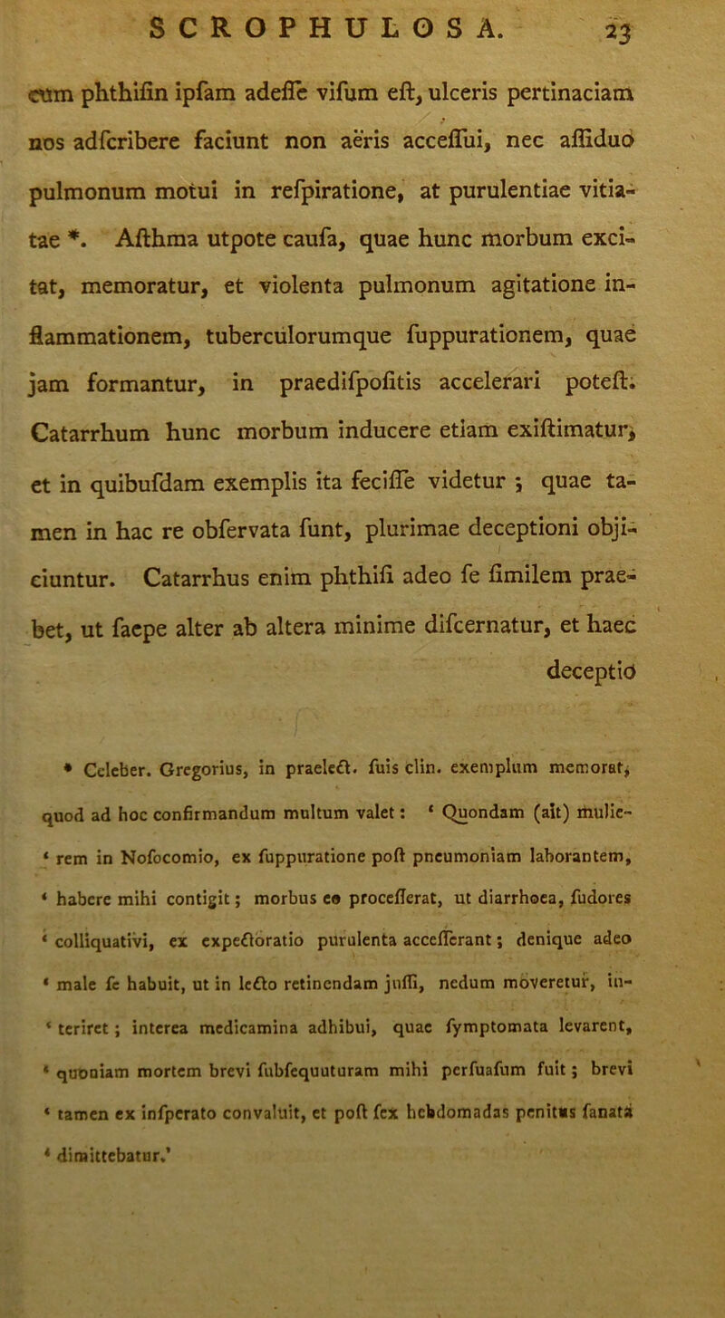 cwm phthifin ipfam adeflc vifum eft, ulceris pertinaciam nos adfcribere faciunt non aeris acceffui, nec afliduo pulmonum motui in refpiratione, at purulentiae vitia- tae Afthma utpote caufa, quae hunc morbum exci- tat, memoratur, et violenta pulmonum agitatione in- flammationem, tuberculorumque fuppurationem, quae jam formantur, in praedifpolitis accelerari poteft; Catarrhum hunc morbum inducere etiam exiftimatur> et in quibufdam exemplis ita fecifle videtur *, quae ta- men in hac re obfervata funt, plurimae deceptioni obji- ciuntur. Catarrhus enim phthifi adeo fe fimilem prae- bet, ut faepe alter ab altera minime difcernatur, et haec deceptio • Celeber. Gregorius, in praelcft. fuis clin. exemplum memorat-j quod ad hoc confirmandum multum valet; * Quondam (ait) itiulic- ‘ rem in Nofocomio, ex fuppiiratione poft pneumoniam laborantem, ‘ habere mihi contigit; morbus eo procefierat, ut diarrhoea, fudores * colliquativi, ex expe£lbratio purulenta acceflerant; denique adeo ‘ male fe habuit, ut in Icfto retinendam jufli, nedum moveretur, in- * terirct; interea medicamina adhibui, quae fymptomata levarent, * quDuiam mortem brevi fubfcquuturam mihi perfuafum fuit; brevi ‘ tamen ex infpcrato convaluit, et poft fex hebdomadas penitus fanatii * dimittebatur.’
