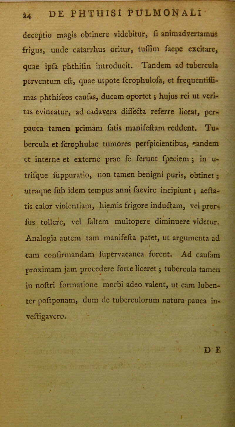 — ^ 14 DE PHTHISI PULMONALI i deceptio magis obtinere videbitur, jG animadvertamus frigus, unde catarrhus oritur, tufEm faepe excitare, quae ipfa phthifin introducit. Tandem ad tubercula perventum eft, quae utpote fcrophulofa, et frequentiffi- mas phthifeos caufas, ducam oportet; hujus rei ut veri- tas evincatur, ad cadavera dilTedla referre liceat, per- pauca tamen primam fatis manifeftam reddent. Tu- bercula et fcrophulae tumores perfpicientibus, eandem et interne et externe prae fe ferunt fpeciem ; in u- trifque fuppuratio, non tamen benigni puris, obtinet j utraque fub idem tempus anni faevire incipiunt; aefta- tls calor violentiam, hiemis frigore induilam, vel pror- fus tollere, vel faltem multopere diminuere videtur. Analogia autem tam manifefta patet, ut argumenta ad I eam confirmandam fupervacanea forent. Ad caufara proximam jam procedere forte liceret; tubercula tamen in noftri formatione morbi adeo valent, ut eam luben- ter poftponam, dum de tuberculorum natura pauca in- veftigavero. j D F, = ’i ' ¥ 'i;