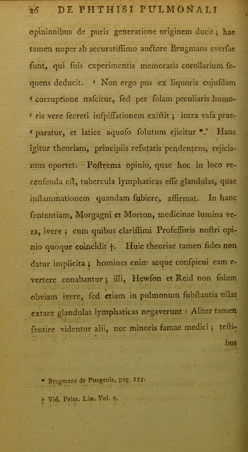 opinionibus de puris generatione originem ducit; hae tamen nuper ab accuratiffimo audlore Brugmans everfae funt, qui fuis experimentis memoratis corollarium fe- quens deducit. ‘ Non ergo pus ex liquoris cujufdam < corruptione nafcitur, fed per folam peculiaris humo- , . ^ ris vere fecreti infplflationem exiftit ; intra vafa prae- ‘ paratur, et latice aquofo folutum ejicitur Hanc N -C igitur theoriam, principiis refu|:atis penden|:em, rejicia- : mus oportet. Pqftrema opinio, quae hoc in loco re- | cenfenda eft, tubercula lymphaticas efle glandulas, quae J inflammationem quandam fubiere, affirmat. In hanc ^ fententiam, Morgagni et Morton, medicinae lumina ve- i ra, ivere ; cum quibus clariflimi ProfefToris noftri opi- 'J nio quoque coincidit j-. Huic theoriae tamen fides non i datur implicita ; homines enim aeque confpicui eam e- 1 vertere conabantur; illi, Hewfon et Reid non folum obviam ivere, fed etiam in pulmonum fubftantia ullas f, extare glandulas lymphaticas negaverunt: Aliter tamen i fentire videntur alii, nec minoris famae medici; tefti- ;! bus ' • Brugmans de Pnogenia, pag. llj. t