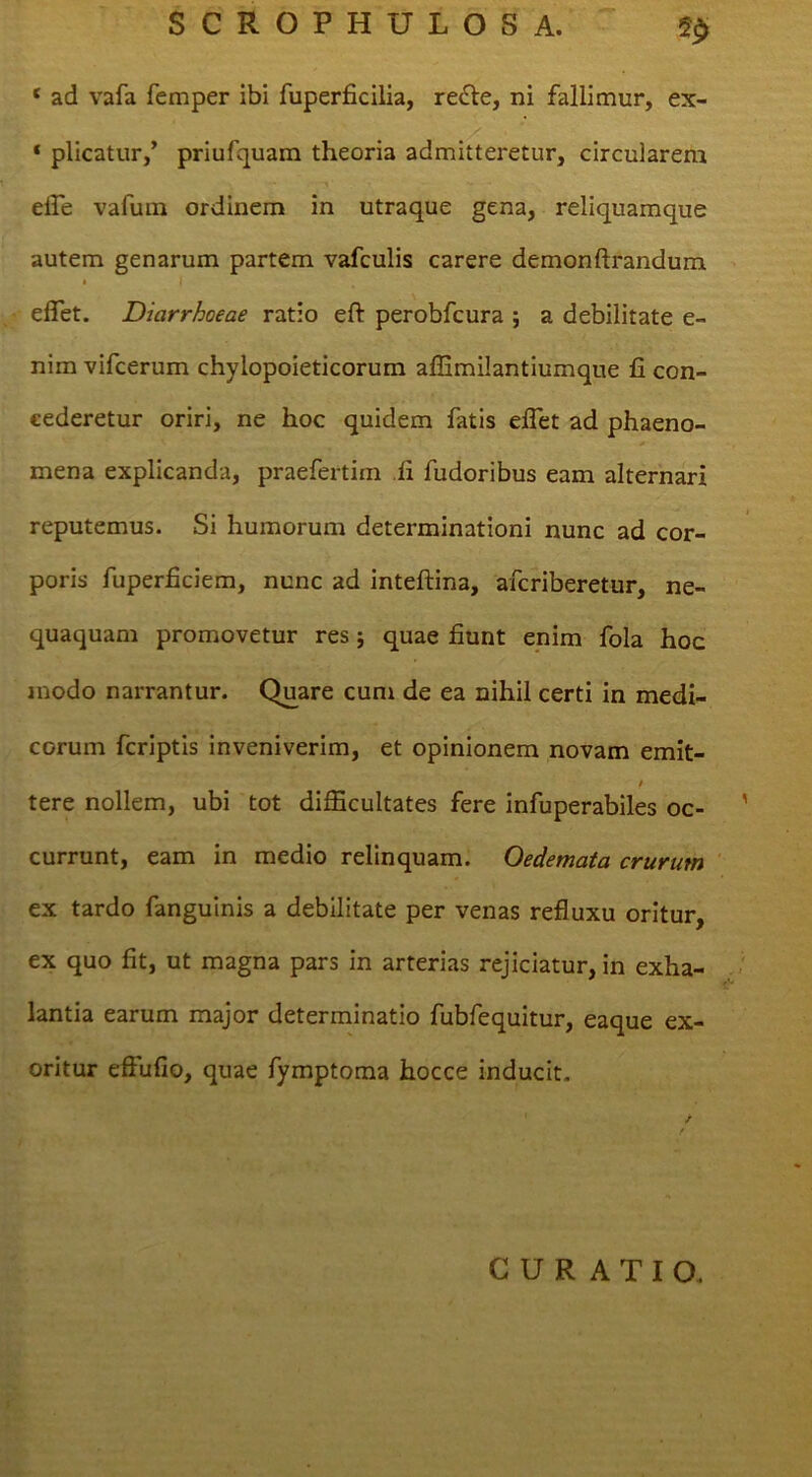 ‘ ad vafa femper ibi fuperficilia, re£Ve, ni fallimur, ex- ‘ plicatur,’ priufquam theoria admitteretur, circularem dfe vafura ordinem in utraque gena, reliquamque autem genarum partem vafculis carere demonftrandum • I eflet. Diarrhoeae ratio eft perobfcura ; a debilitate e- nim vifcerum chylopoieticorum alEmilantiumque fi con- cederetur oriri, ne hoc quidem fatis elTet ad phaeno- * mena explicanda, praefertim .fi fudoribus eam alternari reputemus. Si humorum determinationi nunc ad cor- poris fuperficiem, nunc ad inteftina, afcriberetur, ne- quaquam promovetur res j quae fiunt enim fola hoc modo narrantur. Quare cum de ea nihil certi in medi- corum fcriptis inveniverim, et opinionem novam emit- / tere nollem, ubi tot difficultates fere infuperabiles oc- currunt, eam in medio relinquam. Oedemata crurum ex tardo fanguinis a debilitate per venas refluxu oritur, ex quo fit, ut magna pars in arterias rejiciatur, in exha- lantia earum major determinatio fubfequitur, eaque ex- oritur effufio, quae fymptoma hocce inducit. CURATIO.