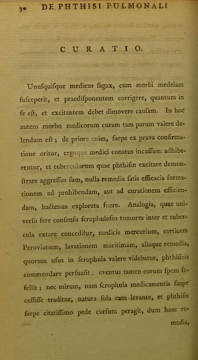 3® CURATIO. Unufquifque medicus fagax, cum morbi medelam fufceperit, et praedifponentem corrigere, quantum in fe eft, et excitantem debet dimovere caufam. In hoc autem morbo medicorum curam tam parum valere de- lendum eft ; de priore enim, faepe ex prava confirma- tione oritur, ergoque medici conatus incafliim adhibe- rentur, et tuberculorum quae phthifin excitare demon- ftrare aggrelTus fum, nulla remedia fatis efficacia forma- tionem ad prohibendam, aut ad curationem efficien- dam, hactenus explorata fuere. Analogia, quae uni- verfo fere confenfu fcrophulofos tumores inter et tuber- cula extare conceditur, medicis mercurium, corticem Peruvianum, lavationem maritimam, aliaque remedia, quorum ufus in fcrophula valere videbatur, phthificis commendare perfuafit; eventus tamen eorum fpem fe- fellit ; nec mirum, nam fcrophula medicamentis faepe ceffifte traditur, natura fola eam levante, et phthifis faepe citatiffimo pede curfum peragit, dum haec re- media,