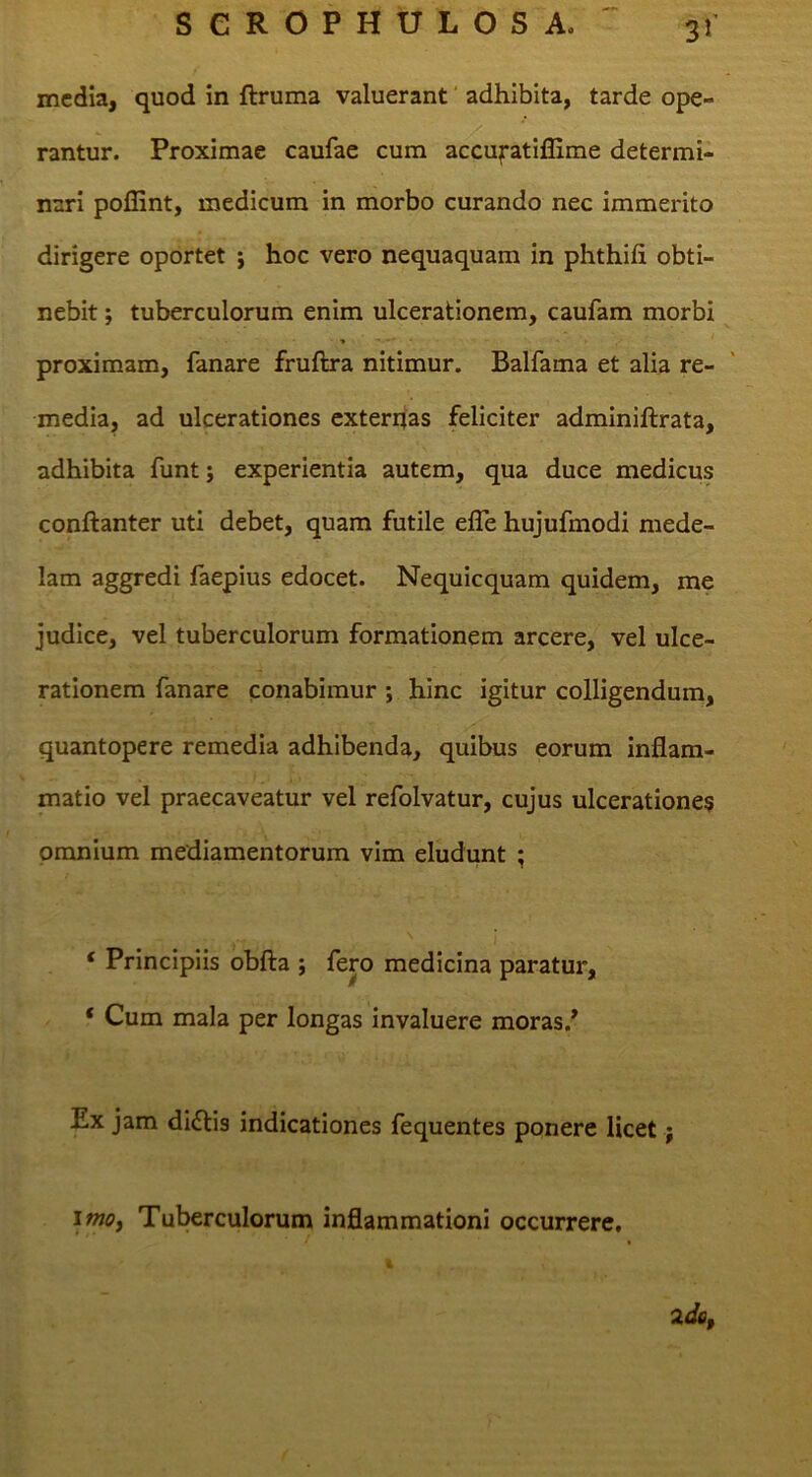 media, quod in ftruma valuerant' adhibita, tarde ope- rantur. Proximae caufae cum accufatiffime determi- nari pollint, medicum in morbo curando nec immerito dirigere oportet j hoc vero nequaquam in phthifi obti- nebit ; tuberculorum enim ulcerationem, caufam morbi proximam, fanare fruftra nitimur. Balfama et alia re- media, ad ulcerationes exterrjas feliciter adminiftrata, adhibita funt; experientia autem, qua duce medicus conftanter uti debet, quam futile efle hujufmodi mede- lam aggredi faepius edocet. Nequicquam quidem, me judice, vel tuberculorum formationem arcere, vel ulce- rationem fanare conabimur j hinc igitur colligendumj quantopere remedia adhibenda, quibus eorum inflam- matio vel praecaveatur vel refolvatur, cujus ulcerationem omnium mediamentorum vim eludunt ; ‘ Principiis obfta ; fero medicina paratur, ‘ Cum mala per longas invaluere moras.* Ex jam diftis indicationes fequentes ponere licet; iw«>. Tuberculorum inflammationi occurrere.