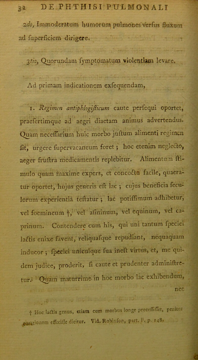 idoy Immoderatum humorum pulmones verfus fluxum ad fuperficiem dirigere. 2tioy Quorundani 'fymptdmatum violentiam levare. Ad primam indicationem exfequendam, I. Regimen antiphlogijlicum caute perfequi oportet, praefertimque ad aegri diaetam animus advertendus. Quam necelTarium huic morbo juftum alimenti regimen fit, urgere fupervacaneum foret; hoc etenim neglecto, aeger fruftra medicamentis replebitur. Alimentum fti- mulo quam maxime expers, et concoflo facile, quaera- tur oportet, hujus generis eft lac ; cujus beneficia fecu- lorum experrentia tefl:atur •, lac potiflimum adhibetur, vel foemineum vel afiniiium, vel equinum, vel ca- prinum. Contendere cum his, qui uni tantum fpeciei laais enixe favent, reliquafque repudiant, nequaquam inducor ; fpecici uniculqCie fua inefl; virtus, et, me qui- dem judice, proderit, fi caute et prudenter adminiftre- tur.' Quam maturrime in hoc morbo lac exhibendum, nec f Hoc laais genus, ctiatn cum morbus longe proceni(Tct, pcnitiu ounationem efrccUJc dicitur. Vid. Robinfo.n, pirt. i-, p. 148. /