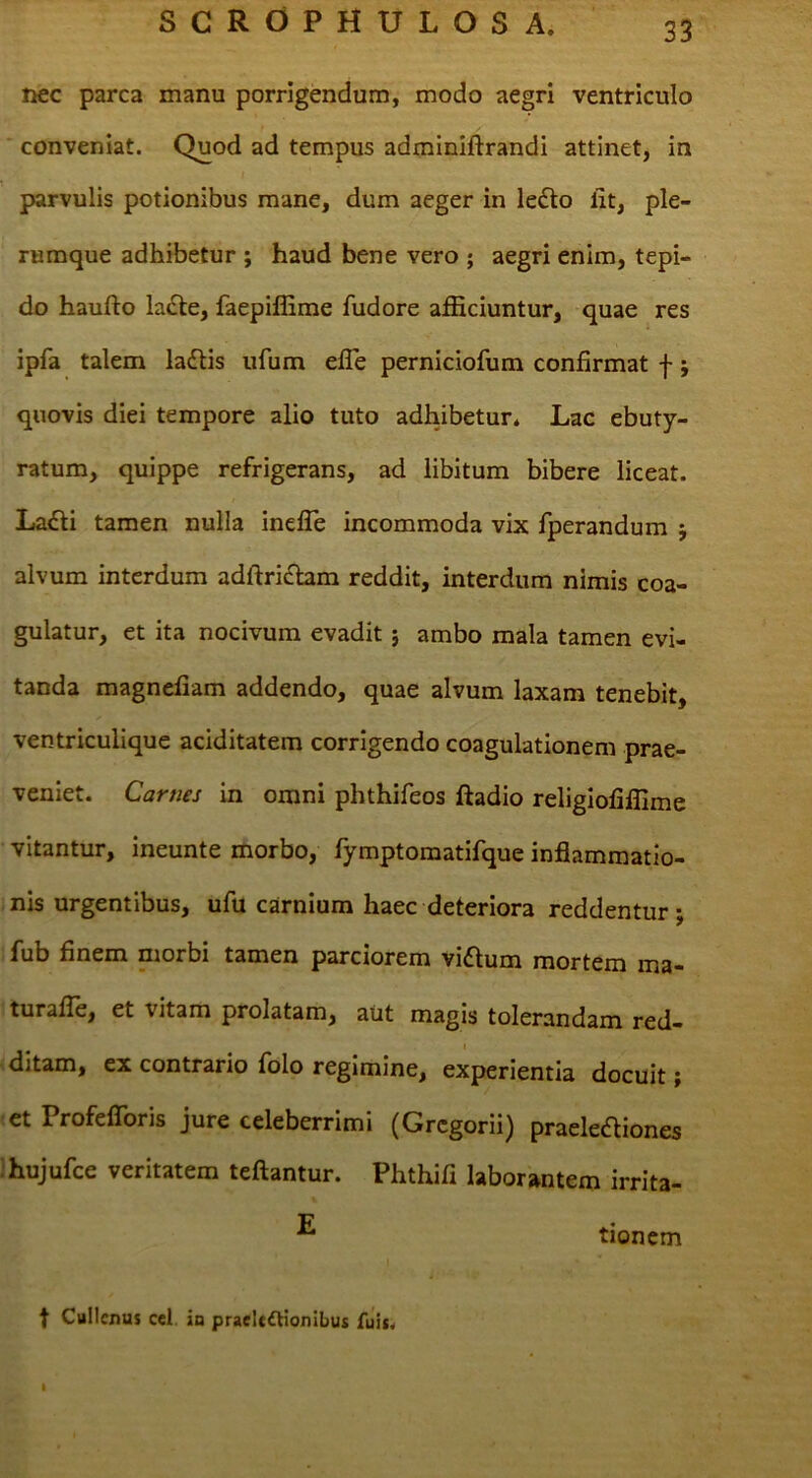 nec parca manu porrigendum, modo aegri ventriculo conveniat. Quod ad tempus adminiftrandi attinet, in parvulis potionibus mane, dum aeger in ledlo lit, ple- rumque adhibetur ; haud bene vero ; aegri enim, tepi- do haufto ladle, faepiffime fudore afficiuntur, quae res ipfa talem la£tis ufum elTe perniciofum confirmat f; quovis diei tempore alio tuto adhibetur* Lac ebuty- ratum, quippe refrigerans, ad libitum bibere liceat. La£li tamen nulla inefle incommoda vix fperandum j alvum interdum adftrichm reddit, interdum nimis coa- gulatur, et ita nocivum evadit} ambo mala tamen evi- tanda magnefiam addendo, quae alvum laxam tenebit, ventriculique aciditatem corrigendo coagulationem prae- veniet. Carnes in omni phthifeos ftadio religiofiffime vitantur, ineunte morbo, fymptomatifque inflammatio- nis urgentibus, ufu carnium haec deteriora reddentur; fub finem morbi tamen parciorem vi£lum mortem ma- turafle, et vitam prolatam, aut magis tolerandam red- ditam, ex contrario folo regimine, experientia docuit; et Profeflbris jure celeberrimi (Gregoriij praeledliones Ihujufce veritatem teftantur. Phthifi laborantem irrita- ^ tionem t Cullcnus cel io praeltftionibus fuis.