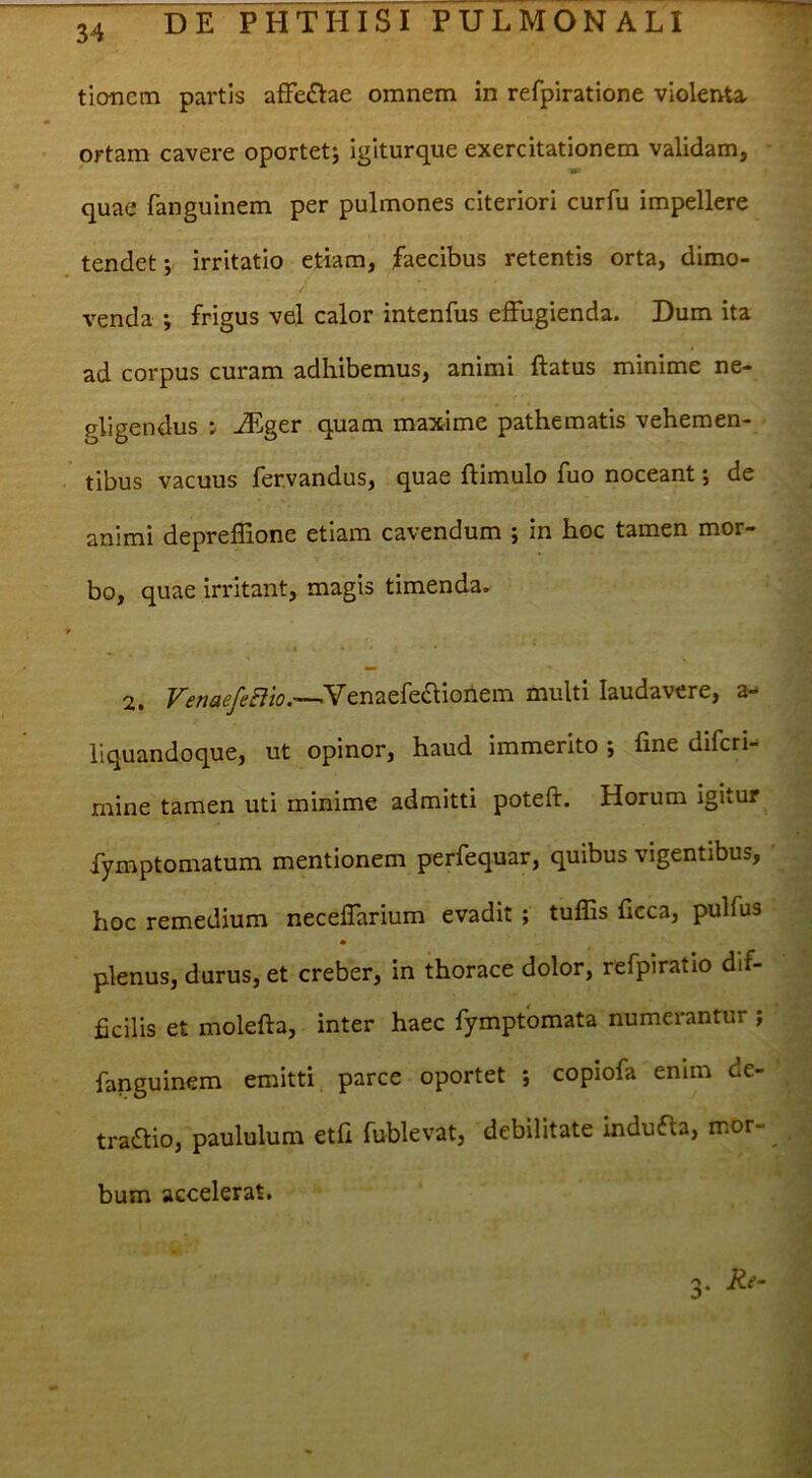 ticmcm partis affeftae omnem in refpiratione violenta, ortam cavere oportet; igiturque exercitationem validam, quae fanguinem per pulmones citeriori curfu impellere tendet; irritatio etiam, faecibus retentis orta, dimo- venda ; frigus vel calor intenfus effugienda. Dum ita ad corpus curam adhibemus, animi ftatus minime ne- gligendus : jEger quam maxime pathematis vehemen- tibus vacuus fer.vandus, quae ftimulo fuo noceant; de animi depreflione etiam cavendum ; in hoc tamen mor- bo, quae irritant, magis timenda. 2. .Venaefe£Uoilem multi laudavere, a- liquandoque, ut opinor, haud immerito; fine difcri- mine tamen uti minime admitti poteft. Horum igitur fymptomatum mentionem perfequar, quibus vigentibus, hoc remedium neceffarium evadit ; tulEs ficca, pulfus * plenus, durus, et creber, in thorace dolor, refpiratio dif- ficilis et molefta, inter haec fymptbmata numerantur ; fanguinem emitti parce oportet ; copiofa enim de- tratStio, paululum etfi fublevat, debilitate indufla, mor- 3- bum accelerat.