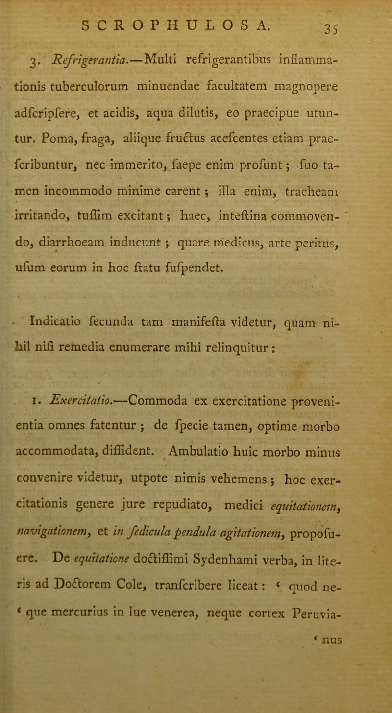 3. Refrigerantia.—Multi refrigerantibus inflamma- tionis tuberculorum minuendae facultatem magnopere adfcripfere, et acidis, aqua dilutis, eo praecipue utun- tur. Poma, fraga, aliique fruftus acefcentes etiam prae- fcribuntur, nec immerito,^faepe enim profunt; fuo ta- men incommodo minime carent; illa enim, tracheam irritando, tuflim excitant; haec, inteftlna commoven- ' do, diarrhoeam inducunt; quare m'edicus, arte peritus, ufum eorum in hoc ftatu fufpendet. - Indicatio fecunda tam manifefta videtur, quam ni- hil nili remedia enumerare mihi relinquitur : I. Exercitatio.—Commoda ex exercitatione proveni- entia omnes fatentur ; de fpecie tamen, optime morbo accommodata, diffident. Ambulatio huic morbo minus t convenire videtur, utpote nimis vehemens; hoc exer- citationis genere jure repudiato, medici equitationem^ / navigationem^ et in fedicula pendula agitationem^ propofu- erc. De equitatione docliflimi Sydenhami verba, in lite- ris ad Doflorem Cole, tranfcribere liceat: ‘ quod ne- ‘ que mercurius in lue venerea, neque cortex Peruvia- ‘ nus