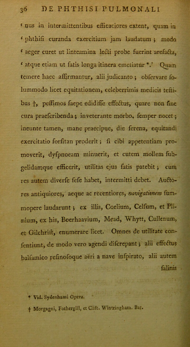 * nus in intermittentibus efficaciores extent, quam In ‘ phthifi curanda exercitium jam laudatum j modo f aeger curet ut linteamina ledli probe fuerint arefafta, * atque etiam ut fatis longa itinera emetiatur Quam temere haec af^rmantur, alii judicanto ; obfervare fo- lummodo licet equitationem, celeberrimis medicis tefii- bus f, pefllmos faepe edidifle effedlus, quare non fine cura praefcribenda; inveterante morbo, femper nocet; ineunte tamen, mane praecipue, die ferena, equitandi exercitatio forfitan proderit; fi cibi appetentiam pro- moverit, dyfpnoeam minuerit, et cutem mollem fub- gelidanaque efficerit, utilitas ejus fatis patebit j cum res autem diverfe fefe habet, intermitti debet. Au6lo- res antiquiores, aeque ac recentiores, navigationem fum- mopere laudarunt *, ex illis, Caelium, Celfum, et Pli- nium, ex his, Boerhaayiura, Mead, Whytt, Cullenum, et Gilchrift, enumerare licet. Omnes de utifitate con- fentiunt, de modo vero agendi difcrepant; alii effeftus balfamico refinofoque aeri a nave infpirato, alii autem falinis - * Vid. Sydenhami Opera. f Morgagni, Fothergill, et Clift. Wintringham, Bar.