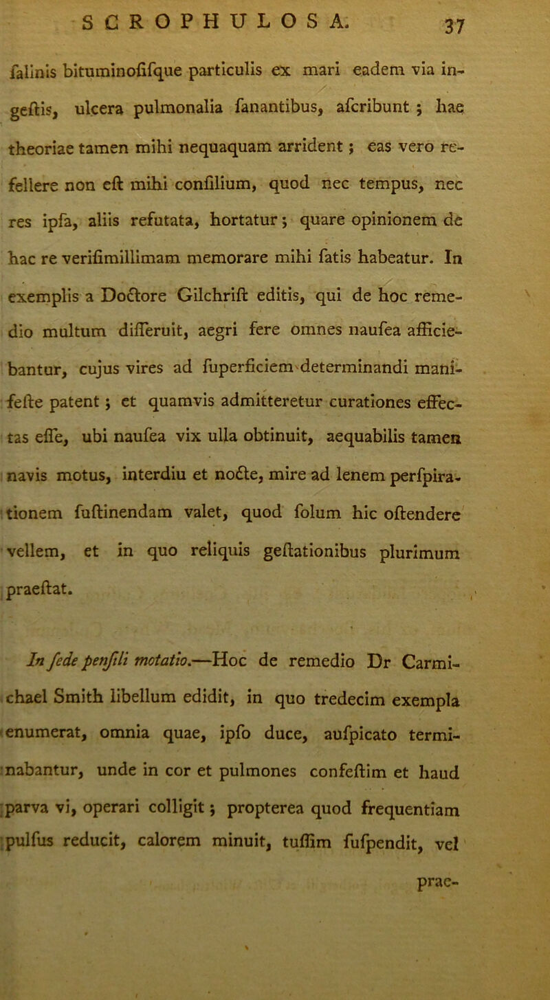 fallnis bitaminofifque particulis ex mari eadem via in- geftis, ulcera pulmonalia fanantibus, afcribunt ; hae theoriae tamen mihi nequaquam arrident; eas vero re- fellere non cft mihi confilium, quod nec tempus, nec res ipfa, aliis refutata, hortatur •, quare opinionem de hac re verifiraillimam memorare mihi fatis habeatur. In exemplis a Doflore Gilchrift editis, qui de hoc reme- dio multum difleruit, aegri fere omnes naufea afficie- bantur, cujus vires ad fuperficiem'determinandi mani- fefte patent; ct quamvis admitteretur curationes effec- tas effe, ubi naufea vix ulla obtinuit, aequabilis tamen navis motus, interdiu et no£le, mire ad lenem perfpira- tionem fuftinendam valet, quod folum hic oftenderc' vellem, et in quo reliquis geflationibus plurimum praeftat. In fede penfili motatio.—Hoc de remedio Dr Carmi- chael Smith libellum edidit, in quo tredecim exempla t enumerat, omnia quae, ipfo duce, aufpicato termi- mabantur, unde in cor et pulmones confeftim et haud iparva vi, operari colligit j propterea quod frequentiam jpulfus reducit, calorem minuit, tuffim fufpendit, vel prae-