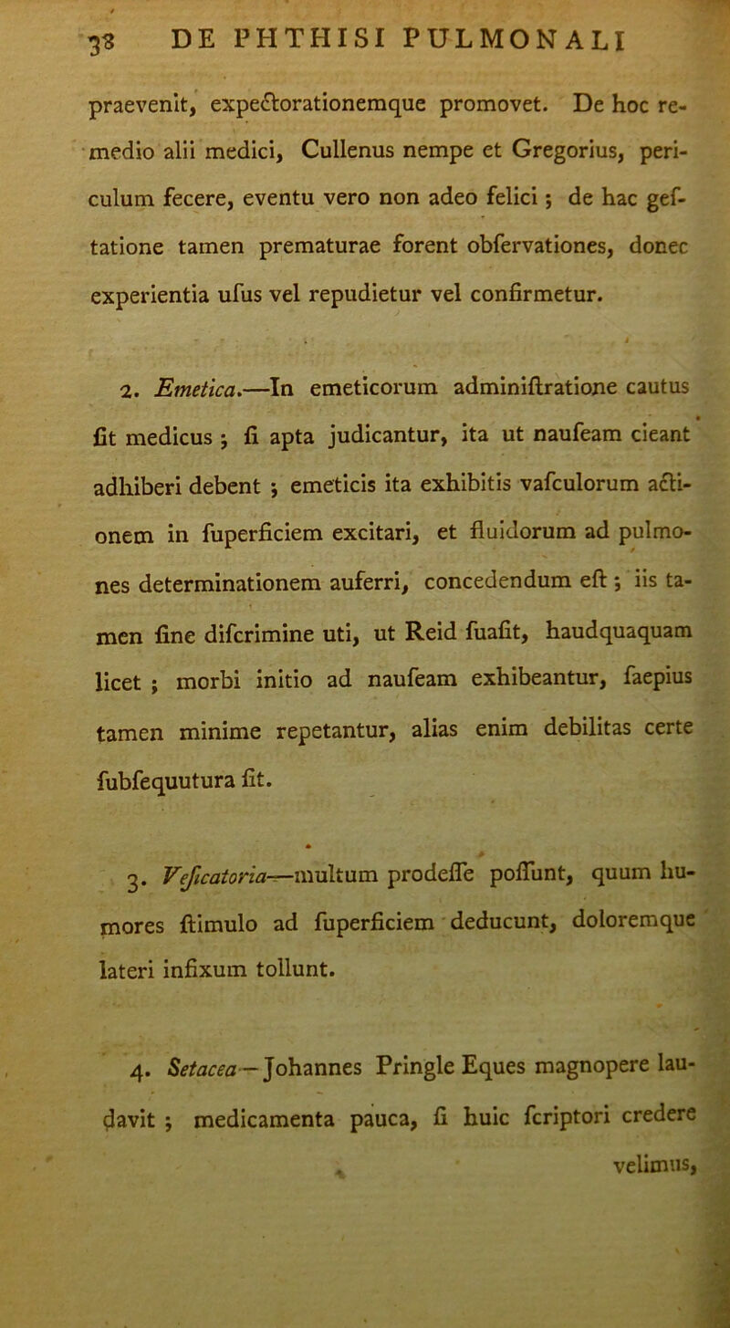 praevenit, expe^lorationeraque promovet. De hoc re- medio alii medici, Cullenus nempe et Gregorius, peri- culum fecere, eventu vero non adeo felici; de hac gef- tatione tamen prematurae forent obfervationes, donec experientia ufus vel repudietur vel confirmetur. » 1. Emetica,—In emeticorum adminiftratione cautus fit medicus j fi apta judicantur, ita ut naufeam cieant adhiberi debent 5 emeticis ita exhibitis vafculorum acti- onem in fuperficiem excitari, et fluidorum ad pulmo- nes determinationem auferri, concedendum eft ; iis ta- men fine difcrimine uti, ut Reid fuafit, haudquaquam licet ; morbi initio ad naufeam exhibeantur, faepius tamen minime repetantur, alias enim debilitas certe fubfequutura fit. * > 3. VeJicatoria-r—\xiv\X}im prodeflb poflunt, quum hu- mores ftimulo ad fuperficiem deducunt, doloremque lateri infixum tollunt. 4. Setacea -]o\i2innts Pringle Eques magnopere lau- ^Javit 9 medicamenta pauca, fi huic feriptori credere . velimus.