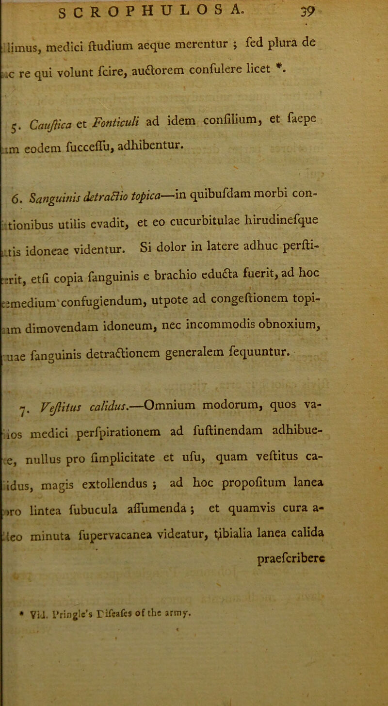 :! Iimus, medici ftudium aeque merentur ; fed plura de lac re qui volunt fcire, auflorem confulere licet 5. CatiJHca et Fonticuli ad idem conlilium, et faepe ;im eodem rucceflii, adhibentur. 6. Sanguinis detraBio topica—m quibufdam morbi con- ationibus utilis evadit, et eo cucurbitulae hirudinefque I-tis idoneae videntur. Si dolor in latere adhuc perfti- :-rit, etfi copia fanguinis e brachio edu£la fuerit, ad hoc I e:medium'confugiendum, utpote ad congeftionem topi- aim dimovendam idoneum, nec incommodis obnoxium, ■uae fanguinis detradlionem generalem fequuntur. 7. Vejlitus calidus.—Omnium modorum, quos va- iios medici perfpirationem ad fuftinendam adhibue- re, nullus pro {implicitate et ufu, quam veftitus ca- iidus, magis extollendus ; ad hoc propoiitum lanea )>ro lintea fubucula alTumenda ; et quamvis cura a- lleo minuta fupervacanea videatur, tibialia lanea calida praefcriberc • ViJ. l’ringlc’s rifcafcs of thc army.