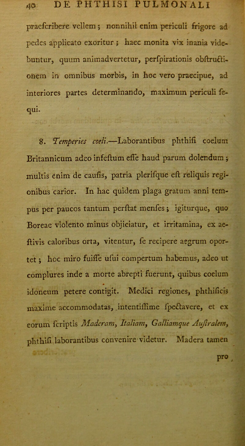 praefcribere vellem; nonnihil enim periculi frigore ad pedes applicato exoritur ; haec monita vix inania vide- buntur, quum animadvertetur, perfpirationis obftrufti- onem in omnibus morbis, in hoc vero praecipue, ad Interiores partes determinando, maximum periculi fe- qui. \ 8. Temperies coeli.—Laborantibus phthifi coelum Britannicum adeo infeftum efle haud parum dolendum j multis enim de caufis, patria plerifque eft reliquis regi- onibus carior. In hac quidem plaga gratum anni tem- pus per paucos tantum perftat menfes; igiturque, quo Boreae violento minus objiciatur, et irritamina, ex ae- flivis caloribus orta, vitentur, fe recipere aegrum opor- tet i hoc miro fuifle ufui compertum habemus, adeo ut > complures inde a morte abrepti fuerunt, quibus coelum * idoneum petere contigit. Medici regiones, phthificis maxime accommodatas, .intentiffime fpe£lavere, et ex eorum fcriptis Madcramy Italianty Galliamque At^ralem, phthifi,laborantibus convenire videtur. Madera tamen pro ^