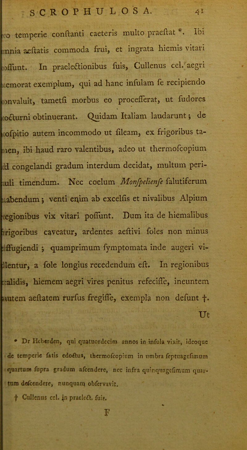 : o temperie conflanti caeteris multo praeflat Ibi mnia aeftatis commoda frui, et ingrata hiemis vitari Lijflunt. In praele(flionibus fuis, Cullenus cel. aegri ' emorat exemplum, qui ad hanc infulam fe recipiendo wnvaluit, tametli morbus eo proceflerat, ut fudores codlurni obtinuerant. Quidam Italiam laudarunt; de icofpitio autem incommodo ut fileam, ex frigoribus ta- men, ibi haud raro valentibus, adeo ut thermofcopium cd congelandi gradum interdum decidat, multum peri- luli timendum. Nec coelum Monfpelienfe falutiferum uabendum; venti ei\im ab excellis et nivalibus Alpium regionibus vix vitari pofliint. Dum ita de hiemalibus rrigoribus caveatur, ardentes aeftivi foles non minus liflfugiendi j quamprimum fymptomata inde augeri vi- ilentur, a fole longius recedendum eft. In regionibus ::alidis, hiemem aegri vires penitus refecifle, ineuntem nutem aeftatem rurfus fregifle, exempla non defunt f. Ut • Dr llcb«rden, qui quatuordecim annos in infula vixit, idcoquc dc temperie fatis cdoftui, thermofcopium in lunbra feptuagefimum 1 quartum fupra gradum afccndcrc, ncc infra quinquagcfimum quar* ' tum defcendere, nunquant obfervavic. f Cullcnns ccl. praclcft. fuij. F