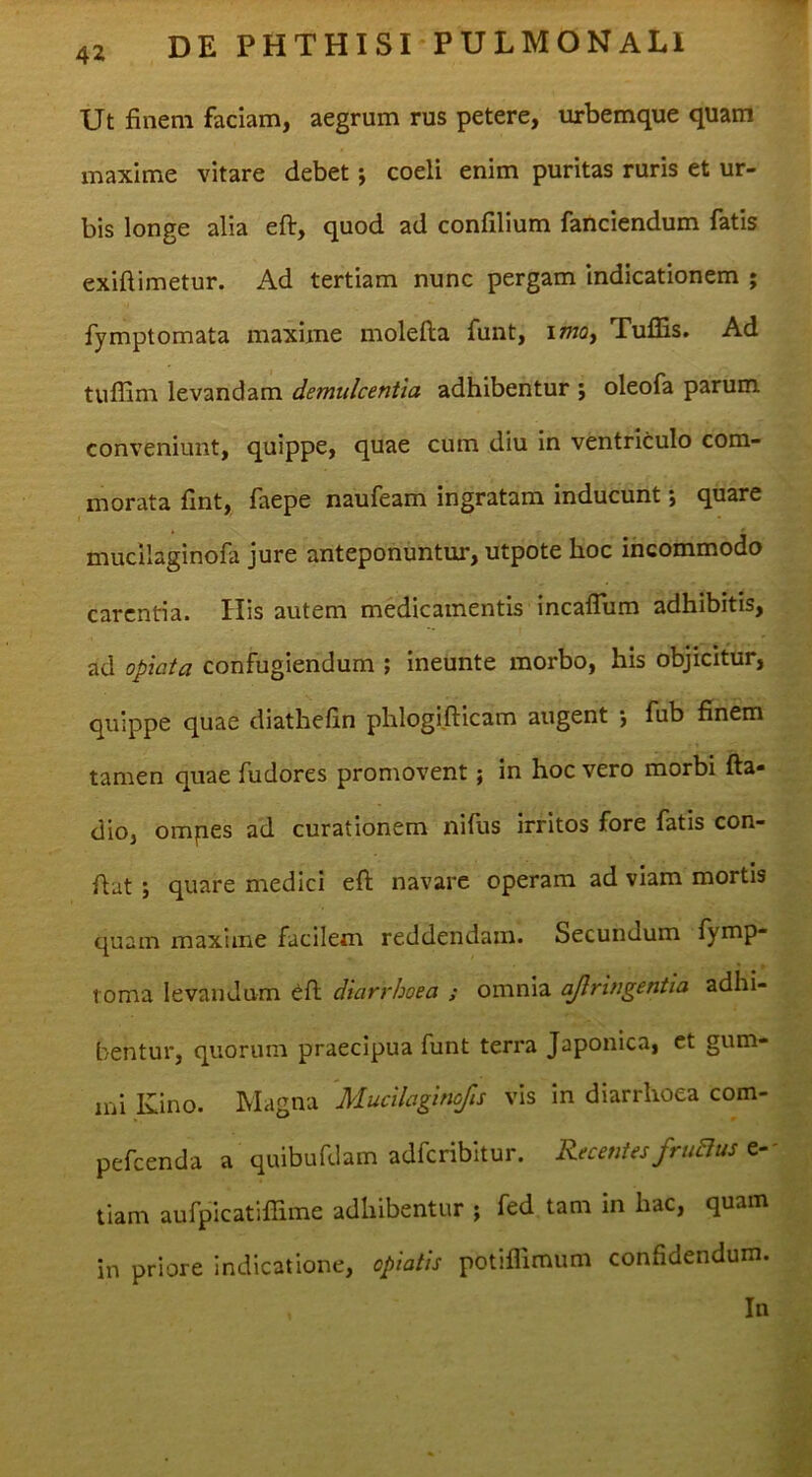 Ut finem faciam, aegrum rus petere, urbemque quam xnaxime vitare debet; coeli enim puritas ruris et ur- bis longe alia eflr, quod ad confilium fanciendum fatis exiftimetur. Ad tertiam nunc pergam indicationem ; fymptomata maxime molefta funt, imoy Tuflis. Ad tuffim levandam demulcentia adhibentur ; oleofa parum conveniunt, quippe, quae cum diu in ventriculo com- morata fint, faepe naufeam ingratam inducunt *, quare mucilaginofa jure anteponuntur, utpote hoc incommodo carentia. His autem medicamentis incaflum adhibitis, ad oplata confugiendum ; ineunte morbo, his objicitur, quippe quae diathefin phlogifticam augent •, fub finem tamen quae fudores promovent; in hoc vero morbi fta- dio, ompes ad curationem nilus irritos fore fatis con- fiat ; quare medici eft navare operam ad viam mortis quam maxime facilem reddendam. Secundum fymp- loma levandum 6ft diarrhoea ; omnia ajlringentia adhi- bentur, quorum praecipua funt terra Japonica, et gum- ini Kino. Magna Mucilaginofis vis in diarrhoea com- pefeenda a quibufdam adferibitur. Recentes fruaus tiam aufpicatiflTime adhibentur ; fed tam in hac, quam in priore indicatione, opiatis potifllmum confidendum. In
