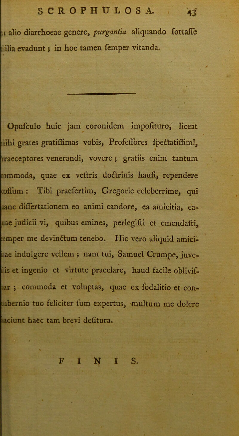 SCROPHULOSA. , 4;^ u alio diarrhoeae genere, purgantia aliquando fortaflc ::ilia evadunt; in hoc tamen femper vitanda. Opufculo huic jam coronidem impofituro, liceat nihi grates gratillimas vobis, Profeflbres fpedlatilBmi, % rraeceptores venerandi, vovere j gratiis enim tantum [jjmmoda, quae ex veftris do£lrinis haufi, rependere collum : Tibi praefertim, Gregorie Celeberrime, qui aanc diflertationem eo animi candore, ea amicitia, ea- Lue judicii vi, quibus emines, pcrlegifti et emendafti, :;:mper me devindum tenebo. Hic vero aliquid amici- iae indulgere vellem ; nam tui, Samuel Crumpe, juve- iis et ingenio et virtute praeclare, haud facile oblivif- aar j commoda et voluptas, quae ex ibdalitio et con- Libernio tuo feliciter fum expertus, multum me dolere aaciunt haec tam brevi delitura. FINIS,