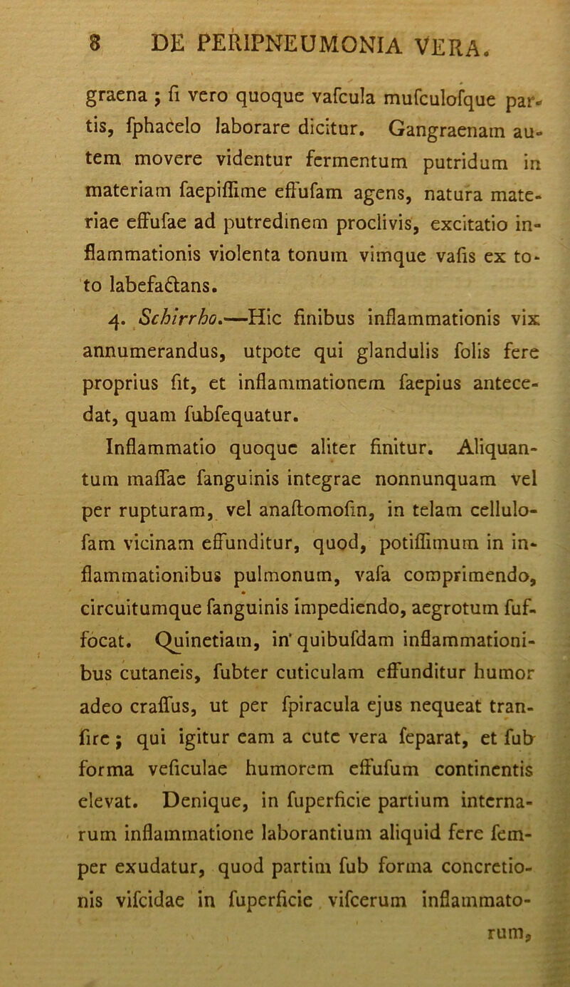 graena ; fi vero quoque vafcula mufculofque par- tis, fpha^elo laborare dicitur. Gangraenam au- tem movere videntur fermentum putridum in materiam faepiflime cftufam agens, natura mate- riae effufae ad putredinem proclivis, excitatio in- flammationis violenta tonum vimque vafis ex to- to labefaftans, 4. Schirrho.—Hic finibus Inflammationis vix annumerandus, utpote qui glandulis folis fere proprius fit, et inflammationem faepius antece- dat, quam fubfequatur. Inflammatio quoque aliter finitur. Aliquan- tum maflae fanguinis integrae nonnunquam vel per rupturam, vel anaftomofin, in telam cellulo- fam vicinam efl~unditur, quod, potiflimum in in- flammationibus pulmonum, vafa comprimendo, circuitumque fanguinis impediendo, aegrotum fuf- focat, Quinctiam, in‘quibufdam inflammationi- bus cutaneis, fubter cuticulam effunditur humor adeo craffus, ut per fpiracula ejus nequeat tran- fire; qui igitur eam a cute vera feparat, et fub forma veficulae humorem effufum continentis elevat. Denique, in fiiperficie partium interna- rum inflammatione laborantium aliquid fere fem- per exudatur, quod partim fub forma concretio- nis vifeidae in fuperficie vifcerum inflammato- rum.