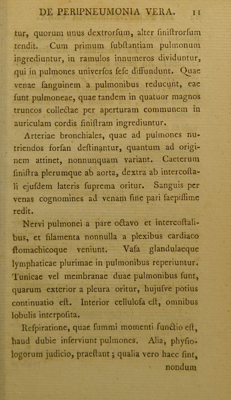 tur, quorum unus dextrorfum, alter finiftrorfum tendit. Cum primum fubflantiam pulmonum ingrediuntur, in ramulos innumeros dividuntur, qui in pulmones univerfos fefe diffundunt. Quae venae fanguinem a pulmonibus reducunt, eae funt pulmoneae, quae tandem in quatuor magnos truncos colledae per aperturam communem in auriculam cordis finiftram ingrediuntur. Arteriae bronchiales, quae ad pulmones nu- triendos forfan deflinantur, quantum ad origi- nem attinet, nonnunquam variant. Caeterum fmiilra plerumque ab aorta, dextra ab intercoda- li ejufdem lateris fuprema oritur. Sanguis per venas cognomines ad venam fme pari faepiflime redit. Nervi pulmonei a pare o6lavo et intercodali- bus, et filamenta nonnulla a plexibus cardiaco flomachicoque veniunt. Vafa glandulaeque lymphaticae plurimae in pulmonibus reperiuntur. Tunicae vel membranae duae pulmonibus funt, quarum exterior.a pleura oritur, hujufve potius continuatio eft. Interior ccllulofa dt, omnibus lobulis interpofita. Refpiratione, quae fummi momenti functio efl, haud dubie inferviunt pulmones. Alia, phyfio- logoruin judicio, praedant j qualia vero haec fint^ nondum