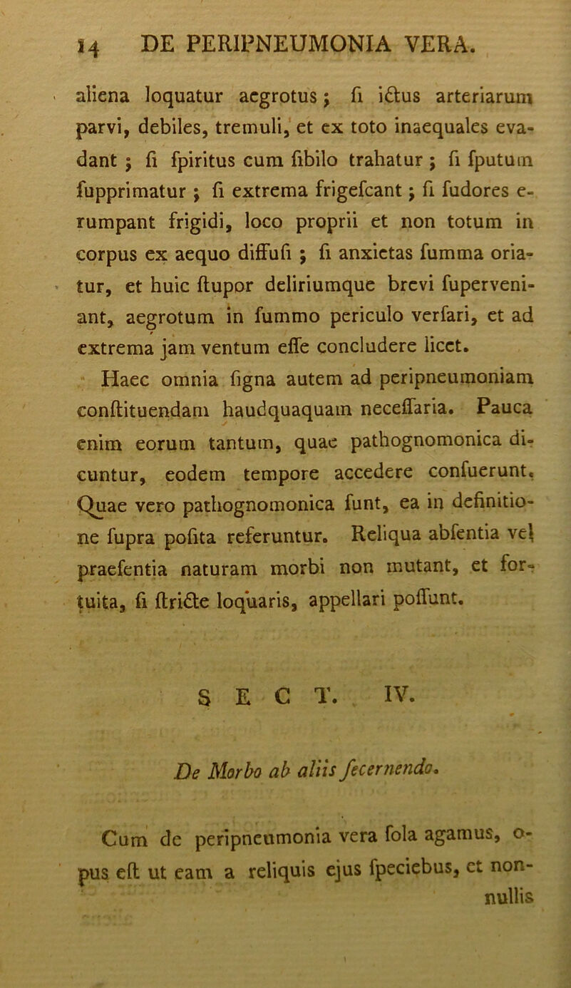 > aliena loquatur aegrotus; fi iftus arteriarum parvi, debiles, tremuli,'et ex toto inaequales eva- dant ; fi fpiritus cura fibilo trahatur ; fi fputuin fupprimatur j fi extrema frigefeant; fi fudores e- rumpant frigidi, loco proprii et non totum in corpus ex aequo difFufi ; fi anxietas fiimma oria- • tur, et huic ftupor deliriumque brevi fuperveni- ant, aegrotum in fummo periculo verfari, et ad extrema jam ventum effe concludere licet. ^ Haec omnia figna autem ad peripneumoniam conftituendam haudquaquain neceffaria. Pauca enim eorum tantum, quae pathognomonica dir cuntur, eodem tempore accedere confuerunt, Quae vero pathognomonica funt, ea in definitio- ne fupra pofita referuntur. Reliqua abfentia vel praefentia naturam morbi non mutant, et for- tuita, fi ftridte loquaris, appellari poffunt. S E C T. IV. De Morbo ab aliis fecernendo. Cum de peripneumonia vera fola agamus, o- pus eft ut eam a reliquis ejus fpeciebus, ct non- nullis