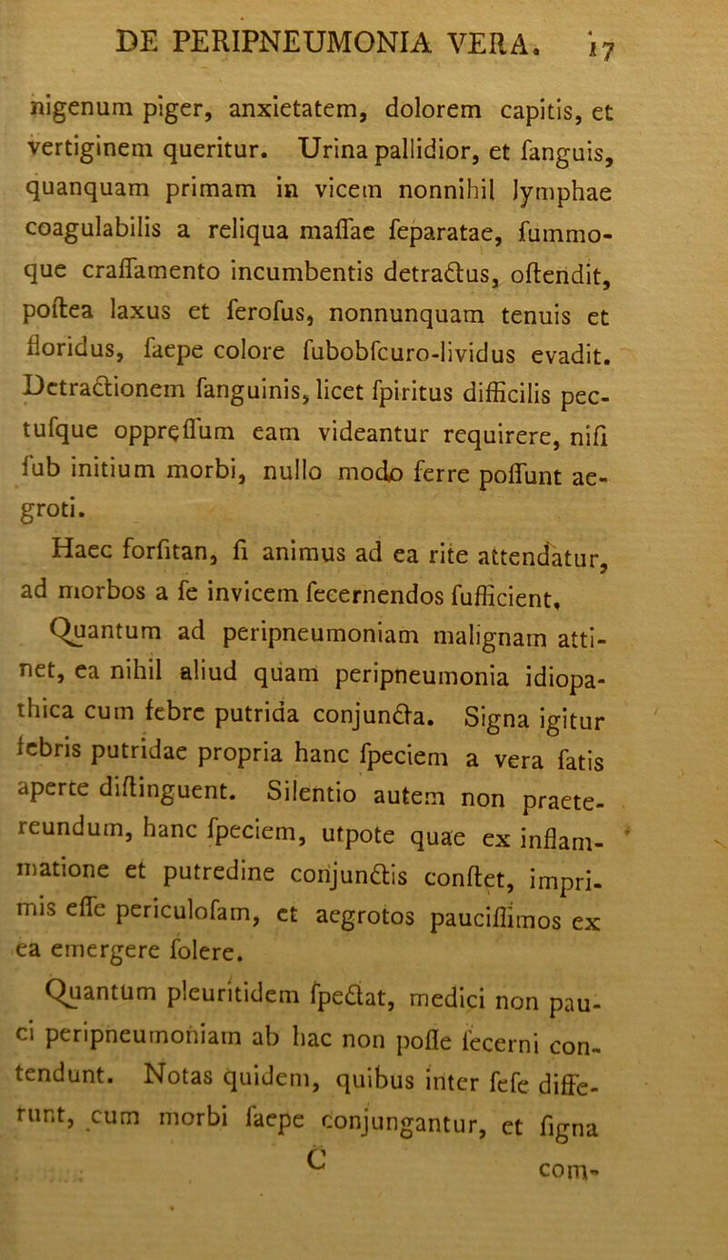 nigenum piger, anxietatem, dolorem capitis, et vertiginem queritur. Urina pallidior, et fanguis, quanquam primam in vicem nonnihil lymphae coagulabilis a reliqua maflac feparatae, fummo- que cralTamento incumbentis detradus, oftendit, poftea laxus et ferofus, nonnunquam tenuis et floridus, faepe colore fubobfcuro-lividus evadit. Detractionem fanguinis, licet fpiritus difficilis pec- tufque oppreflum eam videantur requirere, nifi fub initium morbi, nullo modo ferre poflTunt ae- groti. Haec forfitan, fi animus ad ea rite attendatur, ad morbos a fe invicem fecernendos fufficient. Quantum ad peripneumoniam malignam atti- net, ea nihil aliud quam peripneumonia idiopa- thica cum febre putrida conjunda. Signa igitur febris putridae propria hanc fpeciem a vera fatis aperte diflinguent. Silentio autem non praete- reundum, hanc fpeciem, utpote quae ex inflam- matione et putredine corijundis conflet, impri- mis effe periculofam, ct aegrotos pauciflimos ex ea emergere folere. Quantum pleuritidem fpedat, medici non pau- ci peripneumoniam ab hac non pofle iecerni con- tendunt. Notas quidem, quibus inter fefe diffe- runt, cum morbi faepe conjungantur, et figna C com-