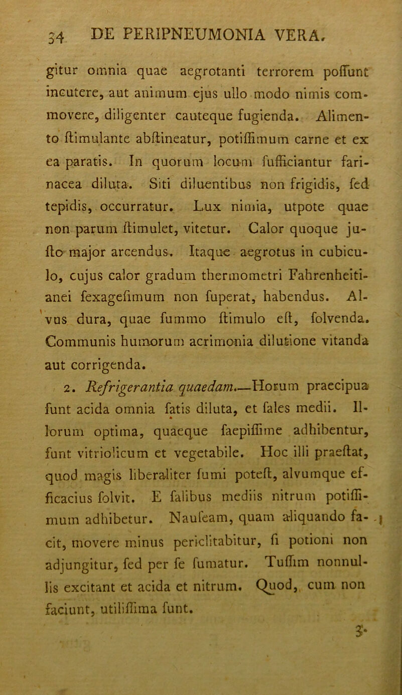 gitur omnia quae aegrotanti terrorem poflunt incutere, aut animum ejus ullo modo nimis com- movere, diligenter cauteque fugienda. Alimen- to ftimulante abftineatur, potiffimum carne et ex ea paratis. In quorum locnm fufficiantur fari- nacea diluta. Siti diluentibus non frigidis, fed. tepidis, occurratur. Lux nimia, utpote quae non parum ftimulet, vitetur. Calor quoque ju- flo major arcendus. Itaque aegrotus in cubicu- lo, cujus calor gradum thermometri Fahrenheiti- anei fexagebmum non fuperat, habendus. Al- vus dura, quae fummo ftimulo eft, folvenda. Communis humorum acrimonia dilutione vitanda aut corrigenda. 2. Refrigerantia quaedam.—Horum praecipua funt acida omnia fatis diluta, et fales medii. II- * lorum optima, quaeque faepiflime adhibentur, funt vitriolicum et vegetabile. Hoc illi praeftat, quod magis liberaliter fumi poteft, alvumque ef- ficacius folvit. E falibus mediis nitrum potifli- mum adhibetur. Nauleam, quam a-liquando fa- ,| cit, movere minus periclitabitur, fi potioni non adjungitur, fed per fe fumatur. Tuflim nonnul- lis excitant et acida et nitrum. Quod, cum non faciunt, utiliflima funt.