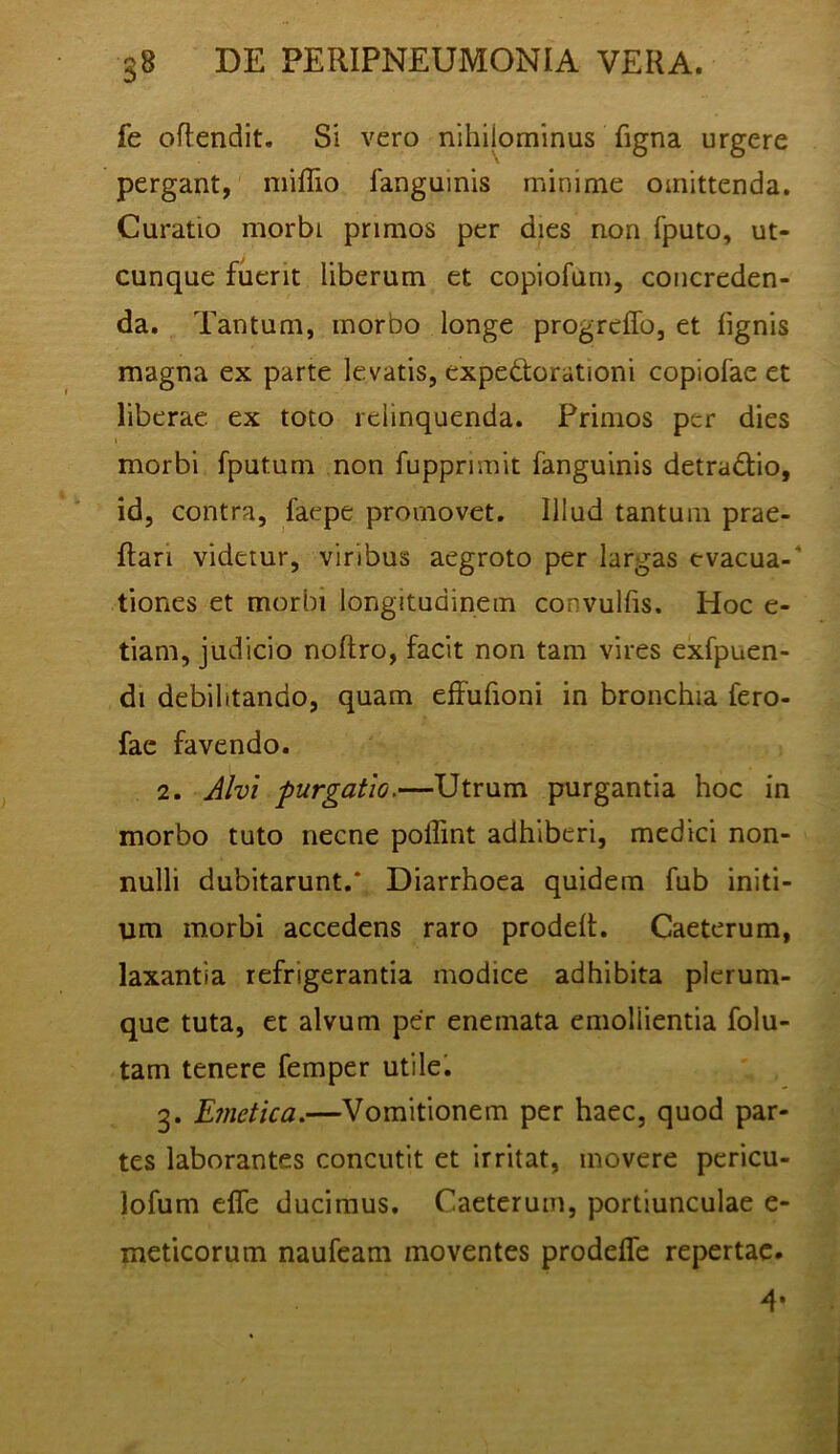 fe oftendit. Si vero nihilominus figna urgere pergant, millio fanguinis minime omittenda. Curatio morbi primos per dies non fputo, ut- cunque fuerit liberum et copiofum, concreden- da. Tantum, morbo longe progreffo, et lignis magna ex parte levatis, expedtorationi copiofae et liberae ex toto relinquenda. Primos per dies I morbi fputum non fupprnnit fanguinis detradiio, id, contra, faepe promovet. Illud tantum prae- llari videtur, viribus aegroto per largas evacua- tiones et morbi longitudinem convulfis. Hoc e- tiam, judicio noftro, facit non tam vires exfpuen- di debilitando, quam elFufioni in bronchia fero- fac favendo. 2. Alvi 'purgatio.—Utrum purgantia hoc in morbo tuto necne poflint adhiberi, medici non- nulli dubitarunt.* Diarrhoea quidem fub initi- um morbi accedens raro prodelt. Caeterum, laxantia refrigerantia modice adhibita plerum- que tuta, et alvum per enemata emollientia folu- tam tenere femper utile'. 3. Emetica.—Vomitionem per haec, quod par- tes laborantes concutit et irritat, movere pcricu- lofum elfe ducimus. Caeterum, portiunculae e- meticorum naufeam moventes prodelTc repertae. 4*