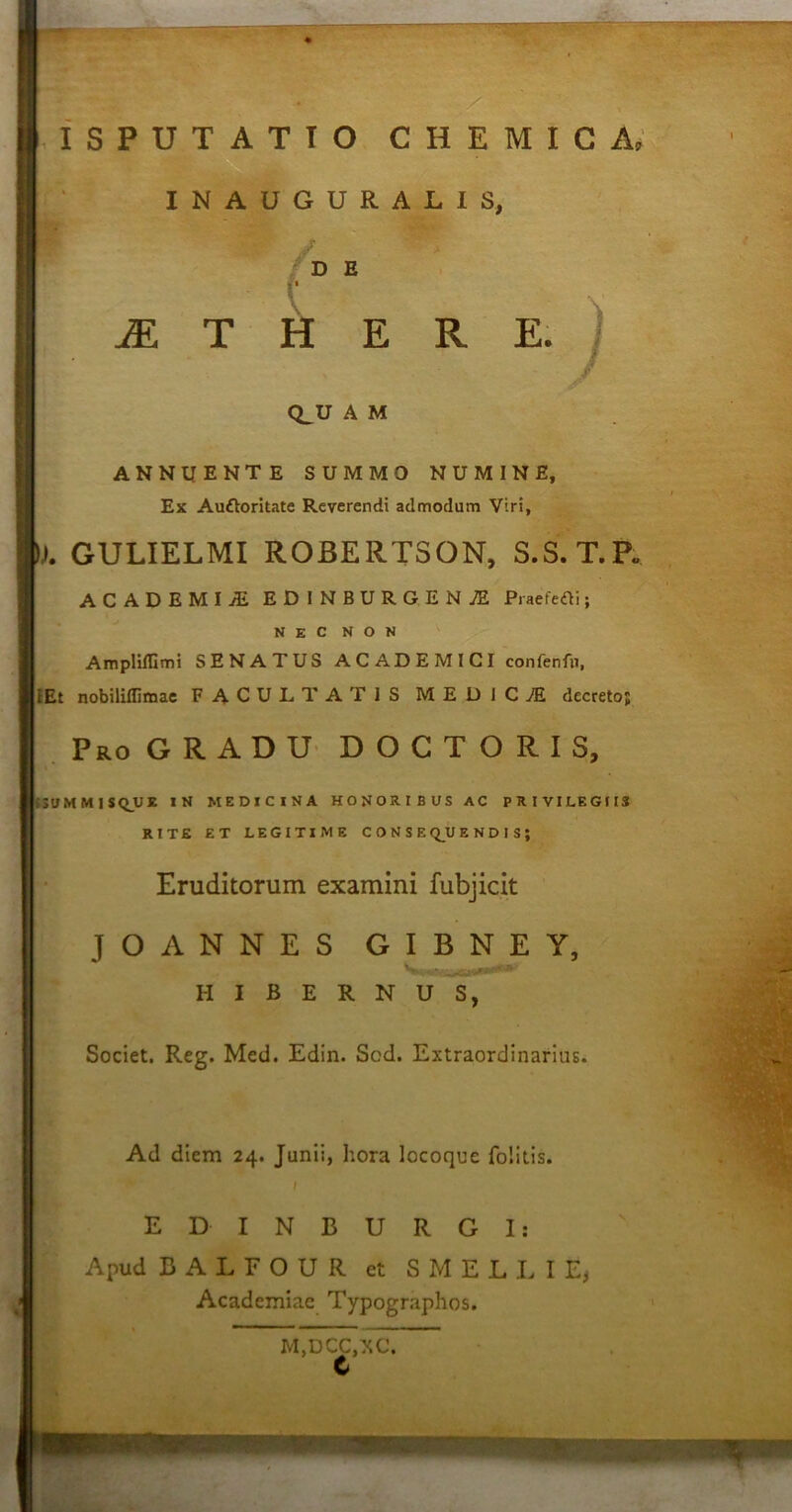 W' ISPUT ATIO C H E M I C A, INAUGURALIS, •/DB »• «i M T H E R E. Q_U A M ANNUENTE SUMMO NUMINE, Ex Au&oritate Reverendi admodum Viri, ). GULIELMI ROBERTSON, S.S.T.P. ACADEMIA ED INBURGENJE Praefedi; NEC NON Ampliffimi SENATUS ACADEMICI confenfn, I Et nobiliflimae FACULTATIS M E D I C JE decreto; Pro GRADU D O C T O R I S, SUMMISQUE IN MEDICINA HONORIBUS AC PRIVILEGIIS RITE ET LEGITIME CONSEQUENDIS} Eruditorum examini fubjicit J O ANNES GIBNEY, HIBERNUS, Societ. Reg. Med. Edin. Sod. Extraordinarius. Ad diem 24. Junii, hora locoque folitis. E D I N E U R G I: Apud EALFOUR et SMELLIE, Academiae Typographos. M,DCC,XC. C